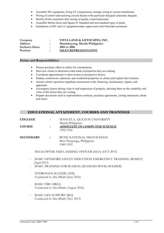 • Assemble MV equipment, fixing LV compartment, arrange wiring to current transformer.
• Wiring of control and metering circuits based on the particular designed schematic diagram.
• Rectify all the comments after testing of quality control personnel
• Assemble Merlin Gerin and Square D. Standard and non-standard types of panel.
• Installation of MV and LV equipment under supervision with Schneider personnel.
Company : VISTA LAND & LIFESCAPES, INC.
Address : Mandaluyong, Manila Philippines
Inclusive Dates : 2002 to 2006
Position : SALES REPRESANTATIVE
Duties and Responsibilities:
• Present purchase offers to sellers for consideration.
• Interview clients to determine what kinds of properties they are seeking
• Coordinate appointments to show homes to prospective buyers.
• Display commercial, industrial, and residential properties to clients and explain their features.
• Answer clients' questions regarding construction work, financing, maintenance, repairs, and
appraisals.
• Accompany buyers during visits to and inspections of property, advising them on the suitability and
value of the homes they are visiting.
• Prepare documents such as representation contracts, purchase agreements, closing statements, deeds
and leases.
EDUCATIONAL ATTAINMENT, COURSES AND TRAININGS
COLLEGE : MANUEL L. QUEZON UNIVERSITY
Manila Philippines
COURSE : ASSOCIATE IN COMPUTER SCIENCE
1992-1994
SECONDARY : BETIS NATIONAL HIGH SCHOOL
Betis Pampanga, Philippines
1989-1992
- HELICOPTER AND LANDING OFFICER (HLO) (OCT 2015)
- BASIC OFFSHORE SAFETY INDUCTION EMERGENCY TRAINING (BOSIET)
(April 2015)
- BASIC TRAINING FOR SEAMAN (SEAMANS BOOK HOLDER)
- HYDROGEN SULFIDE (H2S)
Conducted in Abu Dhabi (June 2016)
- BASIC FIRE DRILL
Conducted in Abu Dhabi (August 2016)
- BASIC LIFE SUPPORT (BLS)
Conducted in Abu Dhabi (Nov 2015)
Curriculum Vitae. NBD 71009 3 of 3
 