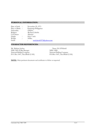 PERSONAL INFORMATION:
Date of birth : November 29, 1973
Place of Birth : Pampanga Philippines
Nationality :Filipino
Religion :Roman Catholic
Civil Status :Married
Height : 6feet 1 inch
Weight : 185lbs.
Email : noel.david1973@yahoo.com
CHARACTER REFERENCES:
Mr. Mathew Joshua Naser Ali Al Wahedi
NDC ND-50 Rig Manager NDC OSD
National Drilling Company National Drilling Company
P.O. Box 1047, Abu Dhabi (UAE) P.O.Box 1047, Abu Dhabi (UAE)
NOTE: Other pertinent documents and certificates to follow as requested.
Curriculum Vitae. NBD 71009 4 of 3
 