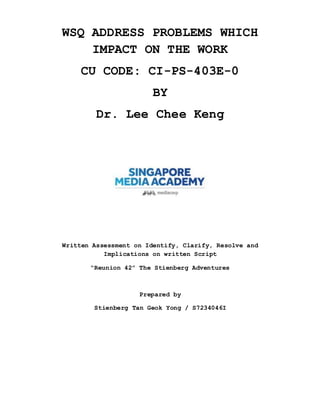 WSQ ADDRESS PROBLEMS WHICH
IMPACT ON THE WORK
CU CODE: CI-PS-403E-0
BY
Dr. Lee Chee Keng
Written Assessment on Identify, Clarify, Resolve and
Implications on written Script
“Reunion 42” The Stienberg Adventures
Prepared by
Stienberg Tan Geok Yong / S7234046I
 