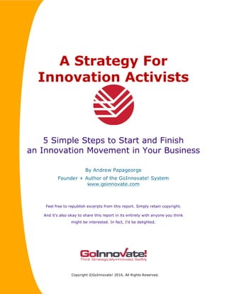 A Strategy For
Innovation Activists
5 Simple Steps to Start and Finish
an Innovation Movement in Your Business
By Andrew Papageorge
Founder + Author of the GoInnovate! System
www.goinnovate.com
Feel free to republish excerpts from this report. Simply retain copyright.
And it’s also okay to share this report in its entirety with anyone you think
might be interested. In fact, I’d be delighted.
Copyright ©GoInnovate! 2016. All Rights Reserved.
 
