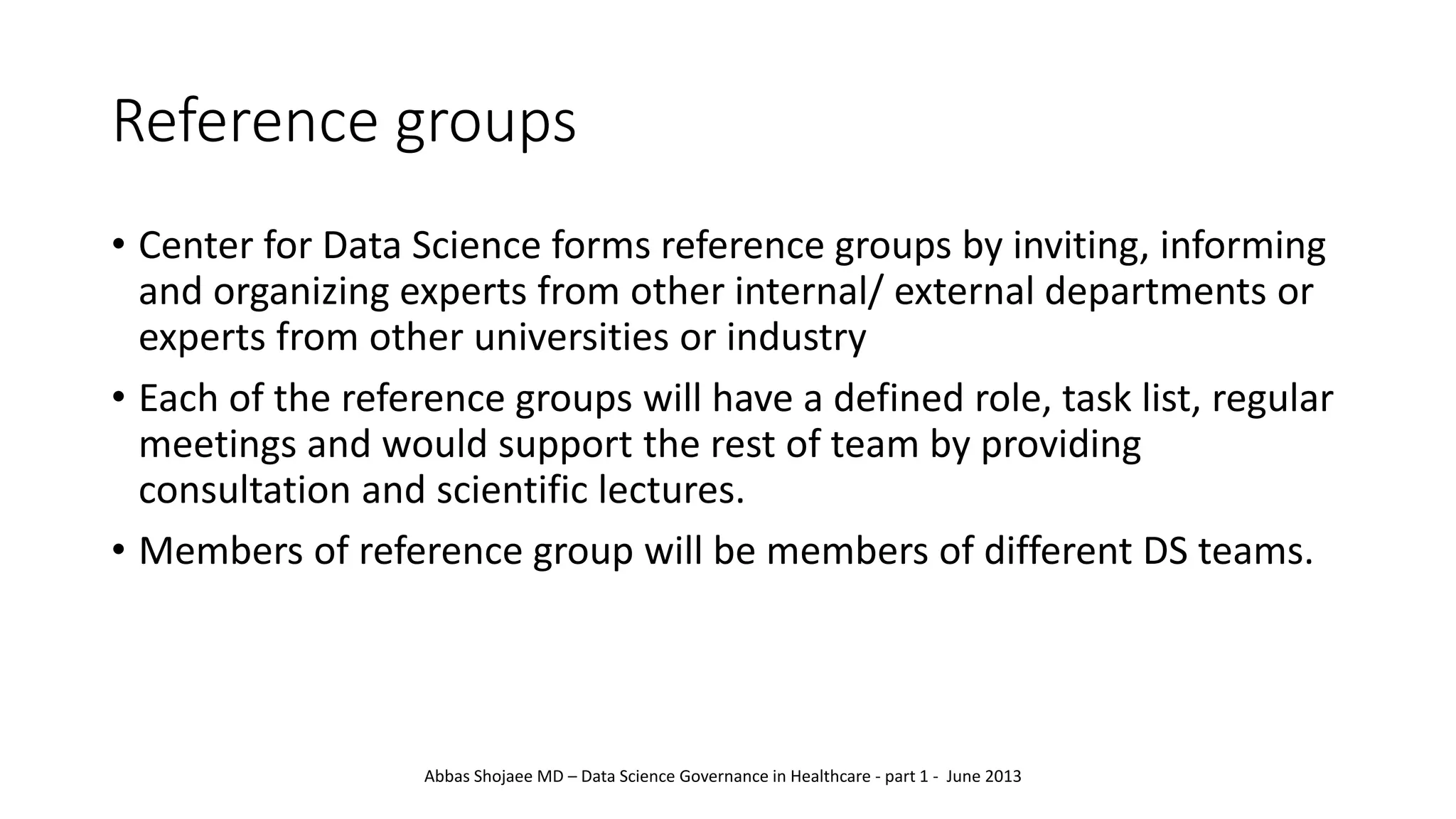 Reference groups
• Center for Data Science forms reference groups by inviting, informing
and organizing experts from other internal/ external departments or
experts from other universities or industry
• Each of the reference groups will have a defined role, task list, regular
meetings and would support the rest of team by providing
consultation and scientific lectures.
• Members of reference group will be members of different DS teams.
Abbas Shojaee MD – Data Science Governance in Healthcare - part 1 - June 2013
 