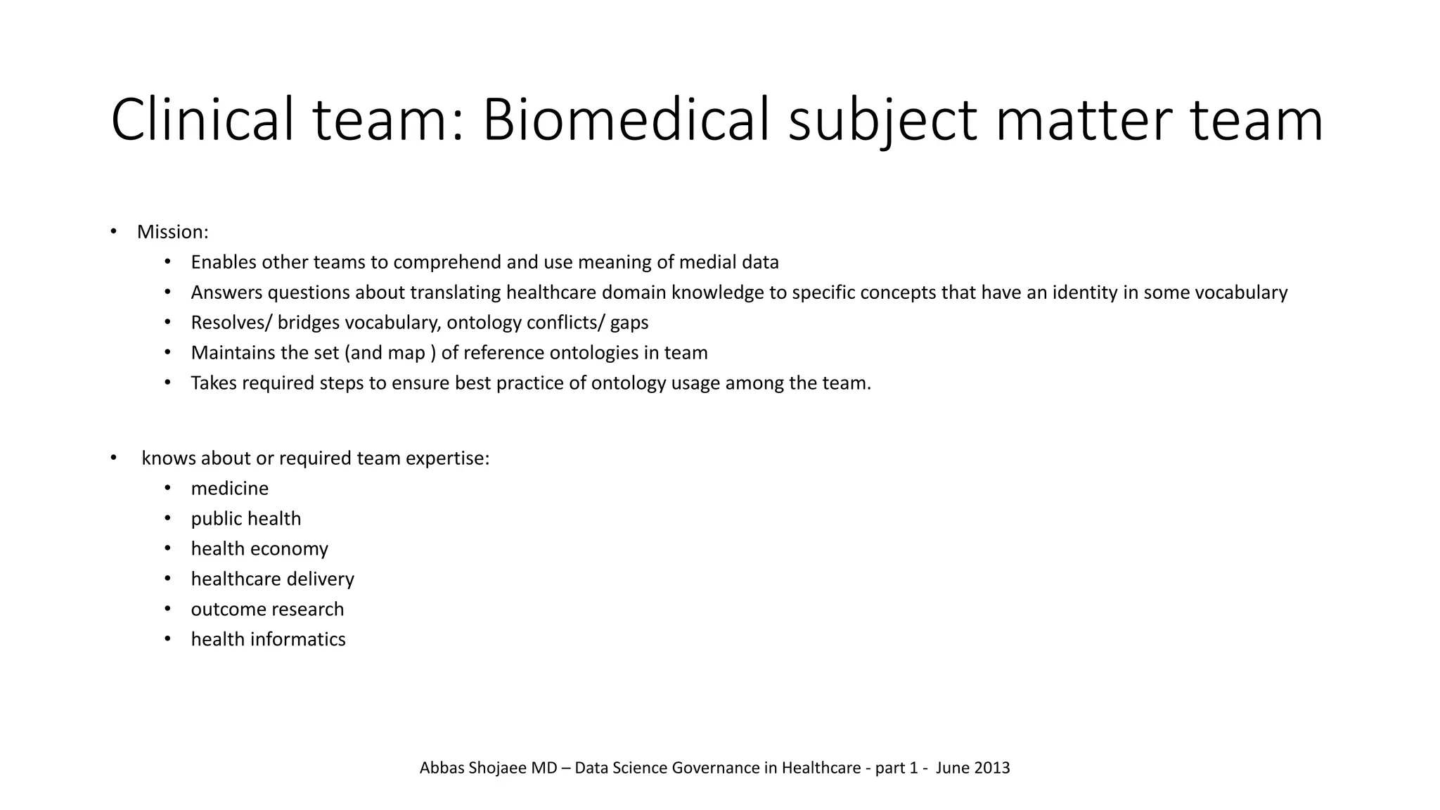 Clinical team: Biomedical subject matter team
• Mission:
• Enables other teams to comprehend and use meaning of medial data
• Answers questions about translating healthcare domain knowledge to specific concepts that have an identity in some vocabulary
• Resolves/ bridges vocabulary, ontology conflicts/ gaps
• Maintains the set (and map ) of reference ontologies in team
• Takes required steps to ensure best practice of ontology usage among the team.
• knows about or required team expertise:
• medicine
• public health
• health economy
• healthcare delivery
• outcome research
• health informatics
Abbas Shojaee MD – Data Science Governance in Healthcare - part 1 - June 2013
 