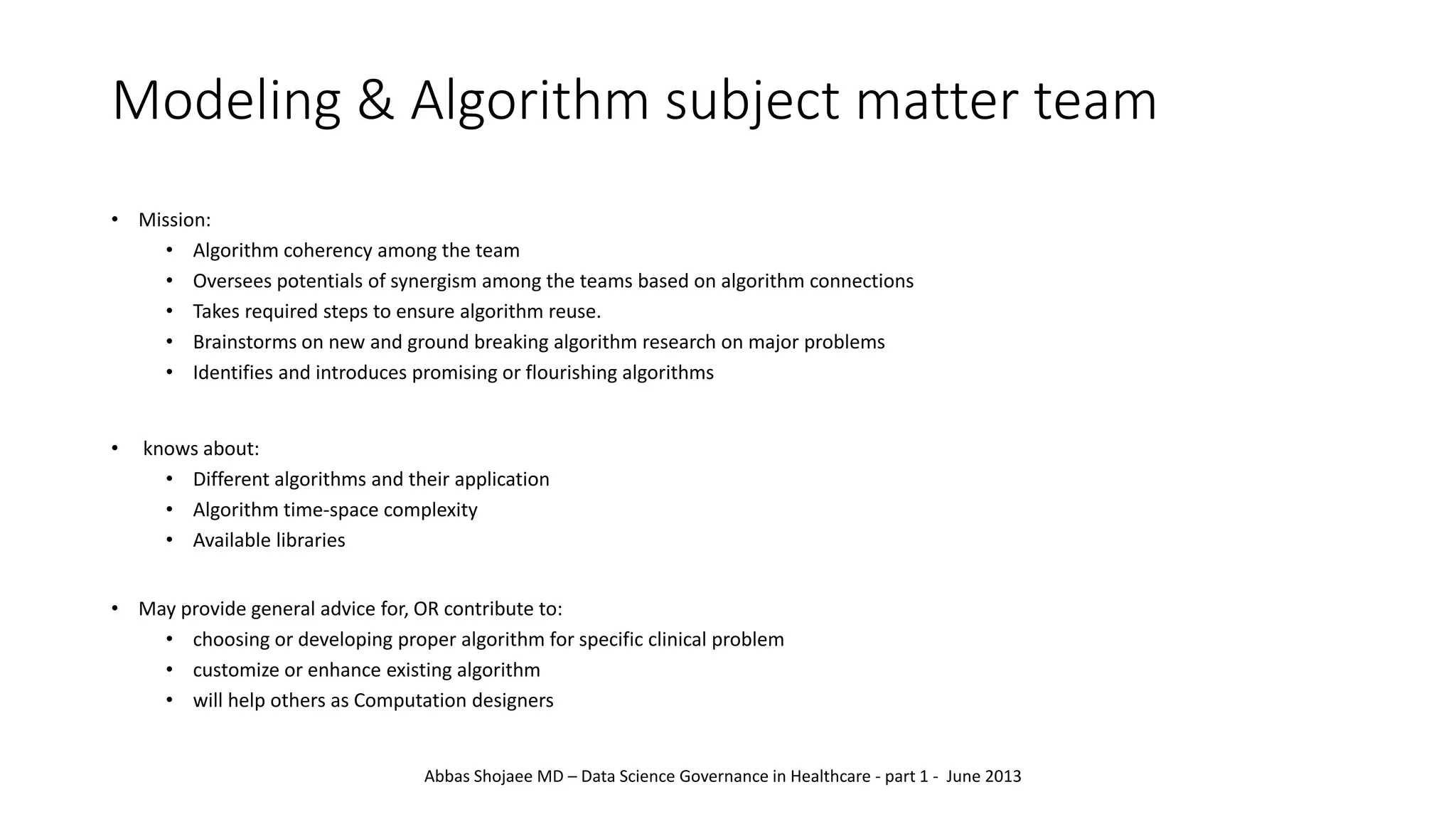 Modeling & Algorithm subject matter team
• Mission:
• Algorithm coherency among the team
• Oversees potentials of synergism among the teams based on algorithm connections
• Takes required steps to ensure algorithm reuse.
• Brainstorms on new and ground breaking algorithm research on major problems
• Identifies and introduces promising or flourishing algorithms
• knows about:
• Different algorithms and their application
• Algorithm time-space complexity
• Available libraries
• May provide general advice for, OR contribute to:
• choosing or developing proper algorithm for specific clinical problem
• customize or enhance existing algorithm
• will help others as Computation designers
Abbas Shojaee MD – Data Science Governance in Healthcare - part 1 - June 2013
 