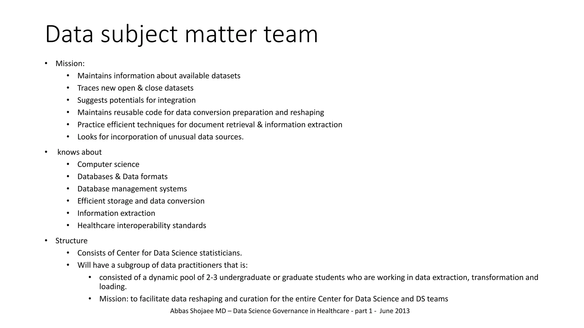 Data subject matter team
• Mission:
• Maintains information about available datasets
• Traces new open & close datasets
• Suggests potentials for integration
• Maintains reusable code for data conversion preparation and reshaping
• Practice efficient techniques for document retrieval & information extraction
• Looks for incorporation of unusual data sources.
• knows about
• Computer science
• Databases & Data formats
• Database management systems
• Efficient storage and data conversion
• Information extraction
• Healthcare interoperability standards
• Structure
• Consists of Center for Data Science statisticians.
• Will have a subgroup of data practitioners that is:
• consisted of a dynamic pool of 2-3 undergraduate or graduate students who are working in data extraction, transformation and
loading.
• Mission: to facilitate data reshaping and curation for the entire Center for Data Science and DS teams
Abbas Shojaee MD – Data Science Governance in Healthcare - part 1 - June 2013
 