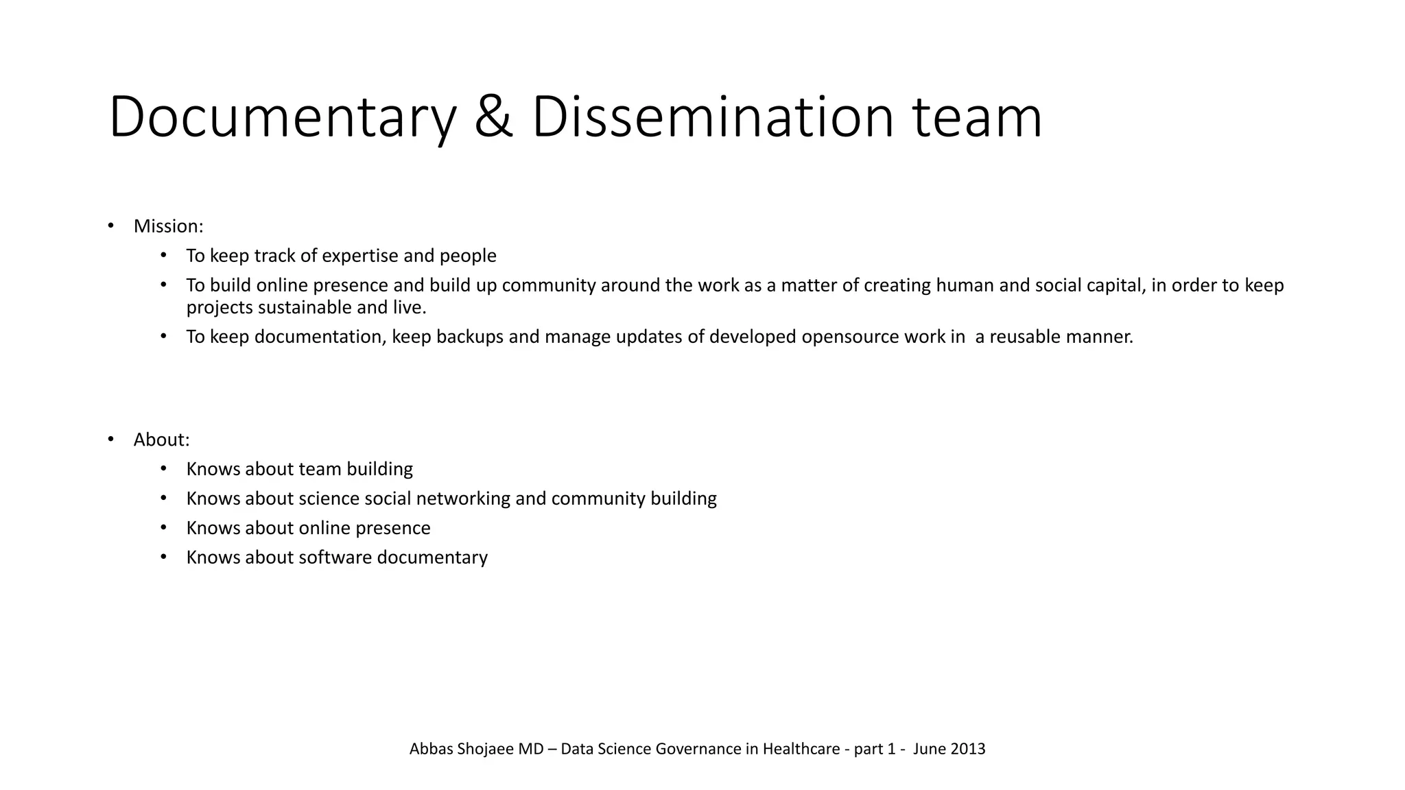Documentary & Dissemination team
• Mission:
• To keep track of expertise and people
• To build online presence and build up community around the work as a matter of creating human and social capital, in order to keep
projects sustainable and live.
• To keep documentation, keep backups and manage updates of developed opensource work in a reusable manner.
• About:
• Knows about team building
• Knows about science social networking and community building
• Knows about online presence
• Knows about software documentary
Abbas Shojaee MD – Data Science Governance in Healthcare - part 1 - June 2013
 