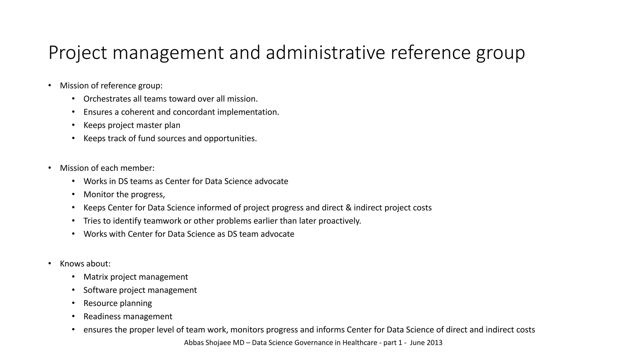 Project management and administrative reference group
• Mission of reference group:
• Orchestrates all teams toward over all mission.
• Ensures a coherent and concordant implementation.
• Keeps project master plan
• Keeps track of fund sources and opportunities.
• Mission of each member:
• Works in DS teams as Center for Data Science advocate
• Monitor the progress,
• Keeps Center for Data Science informed of project progress and direct & indirect project costs
• Tries to identify teamwork or other problems earlier than later proactively.
• Works with Center for Data Science as DS team advocate
• Knows about:
• Matrix project management
• Software project management
• Resource planning
• Readiness management
• ensures the proper level of team work, monitors progress and informs Center for Data Science of direct and indirect costs
Abbas Shojaee MD – Data Science Governance in Healthcare - part 1 - June 2013
 