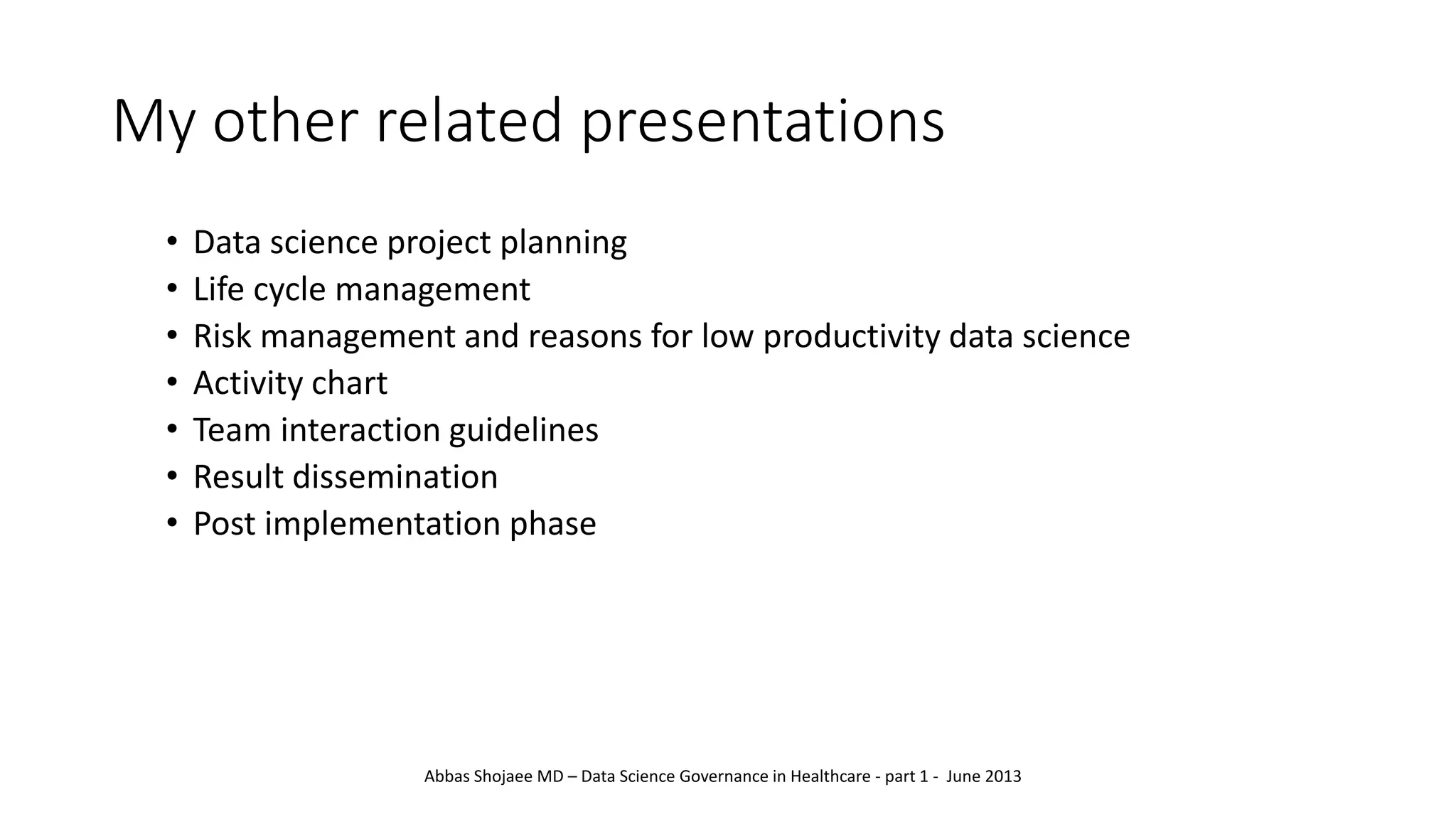 My other related presentations
• Data science project planning
• Life cycle management
• Risk management and reasons for low productivity data science
• Activity chart
• Team interaction guidelines
• Result dissemination
• Post implementation phase
Abbas Shojaee MD – Data Science Governance in Healthcare - part 1 - June 2013
 