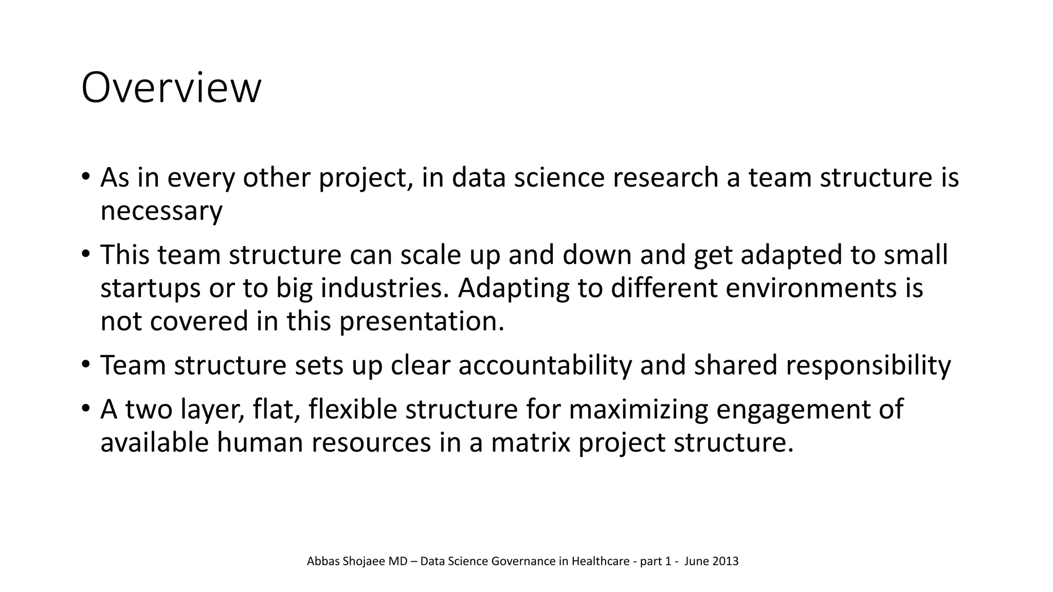 Overview
• As in every other project, in data science research a team structure is
necessary
• This team structure can scale up and down and get adapted to small
startups or to big industries. Adapting to different environments is
not covered in this presentation.
• Team structure sets up clear accountability and shared responsibility
• A two layer, flat, flexible structure for maximizing engagement of
available human resources in a matrix project structure.
Abbas Shojaee MD – Data Science Governance in Healthcare - part 1 - June 2013
 
