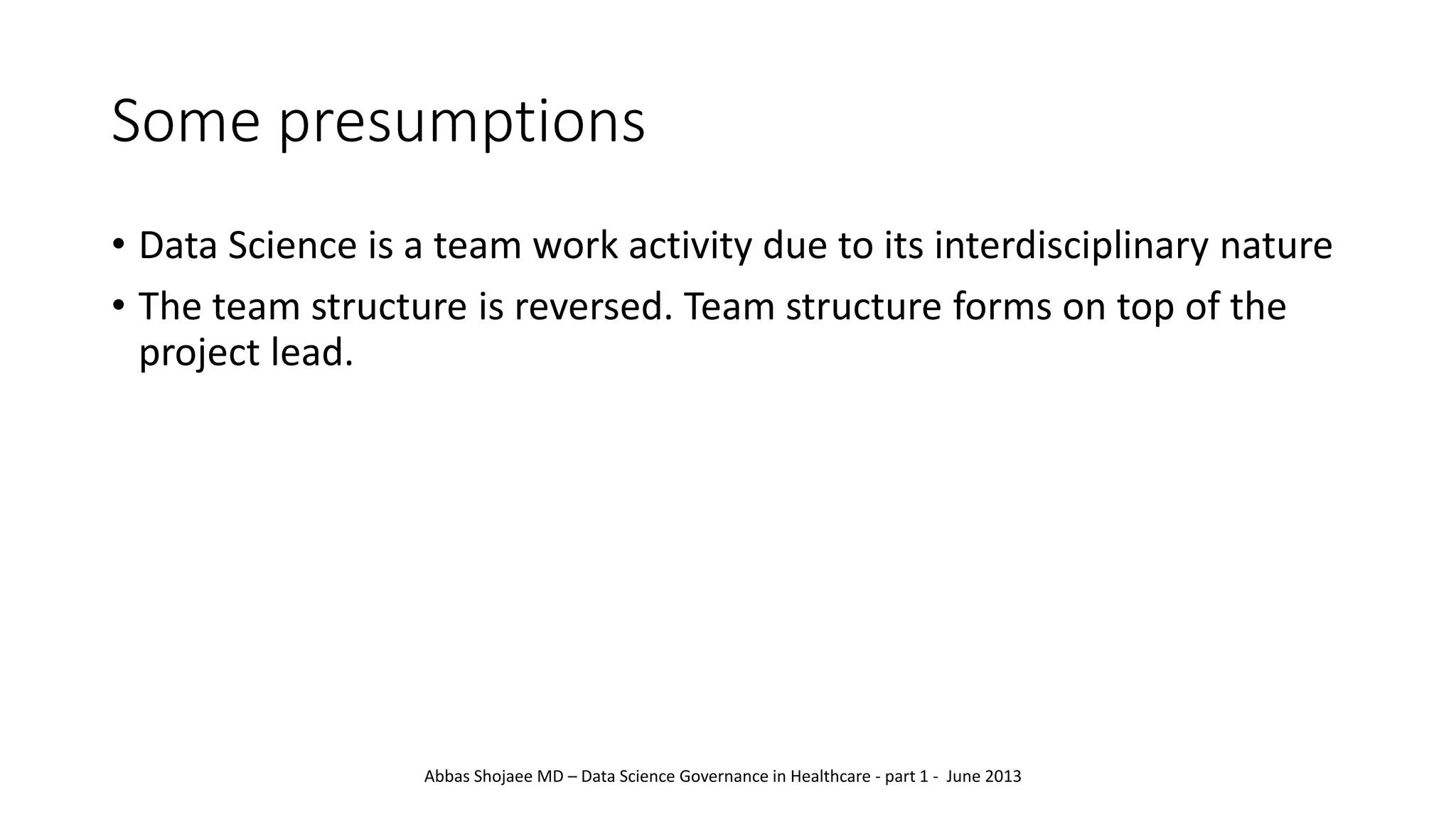 Some presumptions
• Data Science is a team work activity due to its interdisciplinary nature
• The team structure is reversed. Team structure forms on top of the
project lead.
Abbas Shojaee MD – Data Science Governance in Healthcare - part 1 - June 2013
 