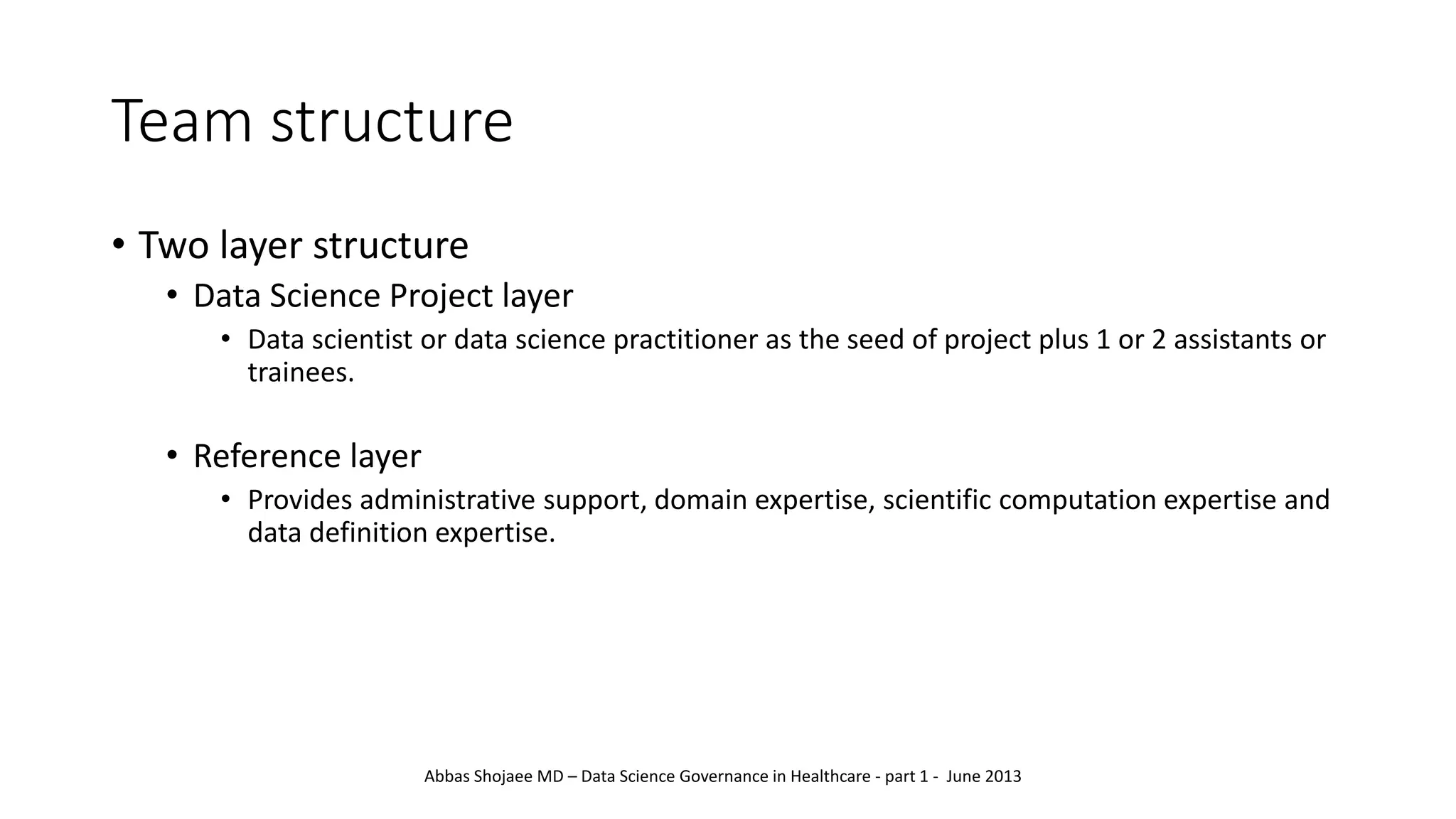 Team structure
• Two layer structure
• Data Science Project layer
• Data scientist or data science practitioner as the seed of project plus 1 or 2 assistants or
trainees.
• Reference layer
• Provides administrative support, domain expertise, scientific computation expertise and
data definition expertise.
Abbas Shojaee MD – Data Science Governance in Healthcare - part 1 - June 2013
 