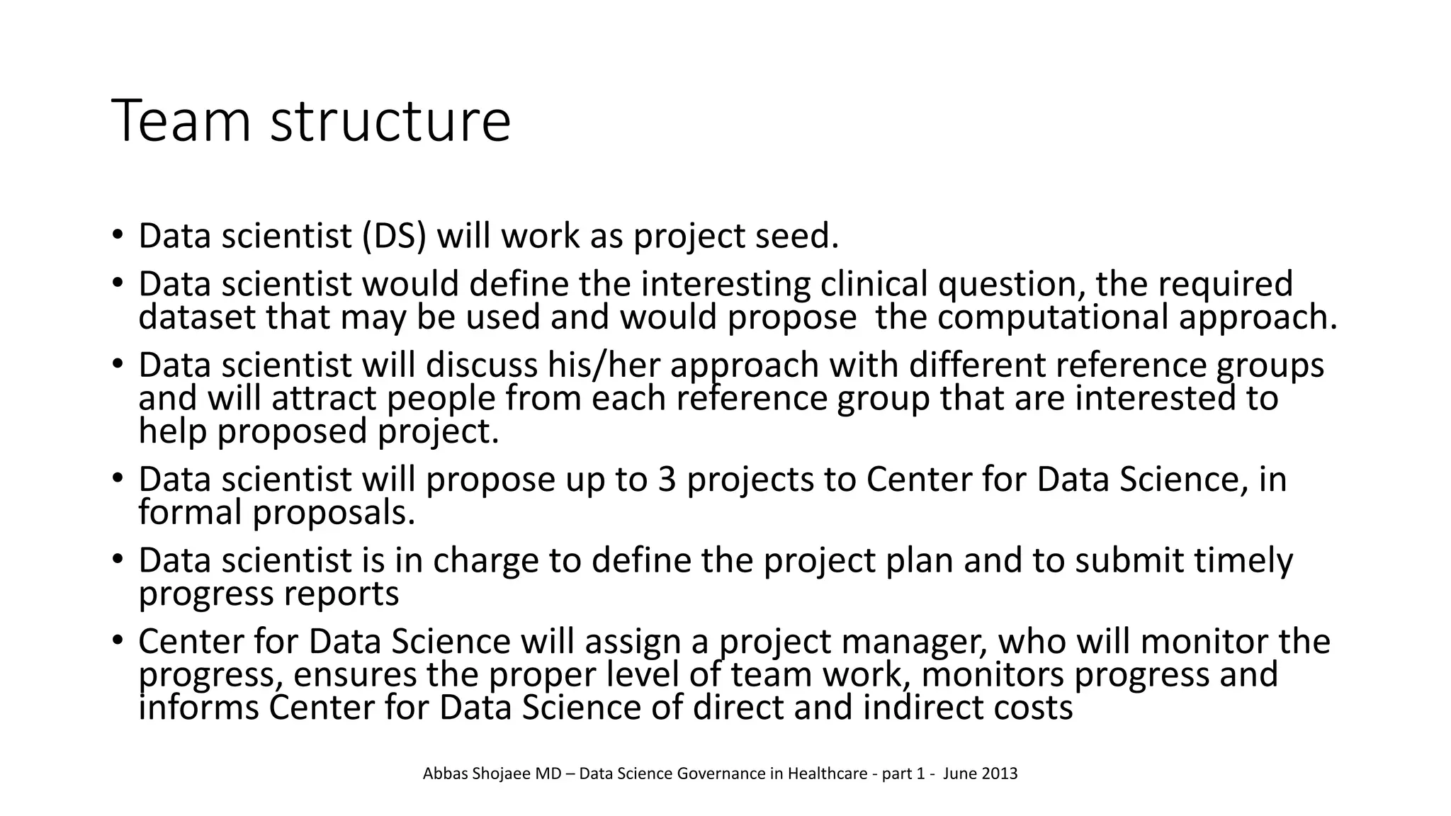 Team structure
• Data scientist (DS) will work as project seed.
• Data scientist would define the interesting clinical question, the required
dataset that may be used and would propose the computational approach.
• Data scientist will discuss his/her approach with different reference groups
and will attract people from each reference group that are interested to
help proposed project.
• Data scientist will propose up to 3 projects to Center for Data Science, in
formal proposals.
• Data scientist is in charge to define the project plan and to submit timely
progress reports
• Center for Data Science will assign a project manager, who will monitor the
progress, ensures the proper level of team work, monitors progress and
informs Center for Data Science of direct and indirect costs
Abbas Shojaee MD – Data Science Governance in Healthcare - part 1 - June 2013
 