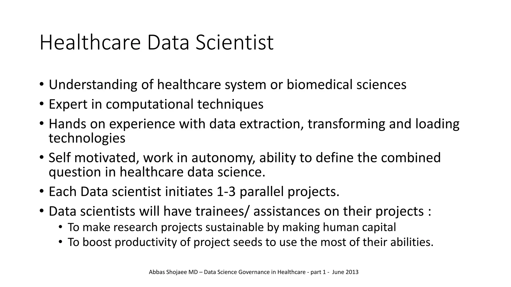 Healthcare Data Scientist
• Understanding of healthcare system or biomedical sciences
• Expert in computational techniques
• Hands on experience with data extraction, transforming and loading
technologies
• Self motivated, work in autonomy, ability to define the combined
question in healthcare data science.
• Each Data scientist initiates 1-3 parallel projects.
• Data scientists will have trainees/ assistances on their projects :
• To make research projects sustainable by making human capital
• To boost productivity of project seeds to use the most of their abilities.
Abbas Shojaee MD – Data Science Governance in Healthcare - part 1 - June 2013
 