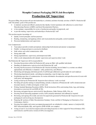 Revision: New 1/19/15 RS Page 1 of 2
Memphis Contract Packaging (MCP) Job Description
Production QC Supervisor
The person filling this position will provide leadership to, schedule, and direct the daily activities of MCP’s Production QC
staff. The primary goals of this position are:
 to maintain accurate and efficient production line Quality Control operations with adherence to current Good
Manufacturing Practices (cGMPs) and Good Documentation Practices,
 to have primary responsibility for review of production and quality lot paperwork, and
 to provide training, supervision,and leadership to Production QC staff
This position requires knowledge of:
 Quality Control principles and best practices
 Reading, interpreting, and applying written and visual production and quality control standards
 Personnel administration and supervision
Core Competencies:
 Team player and able to build and maintain relationships both internal and external to department
 Flexible to change and open to constructive feedback
 Solid written and verbal communication skills
 Strong math skills
 Strong organizational, supervisory,and interpersonal skills
 Able to work independently with minimal supervision and supervise others’work
The Production QC Supervisor will be responsible for:
 Ensuring that positions within the Production QC group are filled with qualified individuals
 Handling all administrative tasks involved with Production QC staff
 Ensuring that the resources of the Production QC function including, but not limited to, overtime are utilized
appropriately and efficiently to maximize safety,productivity, and efficiency
 Monitoring and managing individual growth of staff through collaborative growth plans for each employee
 Monitoring departmental morale, and taking/recommending steps for improving morale
 Establishing open lines of communication for routine information dissemination and open discussion of events with
staff, peers, and management
 Acting as back-up for Production QC Inspectors due to absence / work over-load
 Providing job-specific training to and performing periodic evaluations of Production QC staff to demonstrate and
document mastery of skills and integrity in their work
 Writing Standard Operating Procedures (SOPs), Work Instructions (WIs), and creating forms, logs,and training
documents as necessary for such SOPs & WIs
 Reviewing and approving new and revised FG Specifications, Pallet Patterns,SOPs, WIs, etc.
 Ensuring that all measuring equipment used by staff is properly maintained and calibrated as required
 Reviewing and signing-off on daily and end of lot paperwork generated by Production QC Inspectors for each
packaging lot and resolving any discrepancies
 Preparing QC portions of Daily Documentation Summary Forms and End of Packaging Lot Statements of Lot
Conformance (SoLCs)
 Ensuring that samples and correct accompanying paperwork are submitted in a timely manner to Analytical QC,
MCP Industrial Quality (IQ), and Logistics (FOB & EOR case samples)
 Acting as Lead or Associate Investigatorand/orproviding inspection or other support for Nonconformance (NC)
and Corrective and Preventive Actions (CAPA) investigations
 