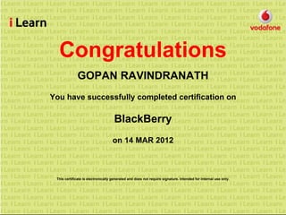 Congratulations
GOPAN RAVINDRANATH
You have successfully completed certification on
BlackBerry
on 14 MAR 2012
This certificate is electronically generated and does not require signature. Intended for internal use only.
 