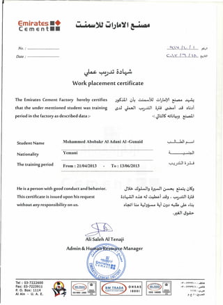 Emirates ••
Cement ••
•
'''0'
No.: . .. ~~ (....: I......I........ ~,;JI
c.:..:<. t::..J...~....6!.;tJlDate: .
Work placement certificate
The Emirates Cement Factory hereby certifies
that the under mentioned student was training
period in the factory as described data :-
.)F..lll 04 ~w ~GlA)1 ~ ~
loS..u ~l 1..;-':.)..L:J1 ofo ~l .;..j ou~l
-: JWlS' .:Gu~.j ~I
Student Name Mohammed Abobakr AI Adani AI -Gunaid
Nationality Yemani ;;.'---+J ..•.•,"u.:;;?~l
The training period From: 2110412013 To: l3/06/20 l3
He is a person with good conduct and behavior. J~ ~~t~ o~l ~ ~ 0~.j
This certificate is issued upon his request o~~l o..lA .:U~l ...LS.j , 1..;-':.)..L:J1 ofo
without any responsibility on us. o~l ll..o '4J.j~ a.:l 0.j~ ~ ~ ~~
o HSAS
18001
'l"-VHY'I": ...s:;lA
'l"-VHl"~ : ~j
, , ,t : ,:,.U"l'
i'·e·I-~-..s.JI
Tel: 03-7222600
Fax: 03-7223911
P. O. Box: 1114
AI Ain - U. A. E.
 