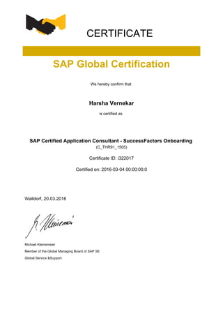 CERTIFICATE
SAP Global Certification
We hereby confirm that
Harsha Vernekar
is certified as
SAP Certified Application Consultant - SuccessFactors Onboarding
(C_THR91_1505)
Certificate ID: i322017
Certified on: 2016-03-04 00:00:00.0
Walldorf, 20.03.2016
Michael Kleinemeier
Member of the Global Managing Board of SAP SE
Global Service &Support
 