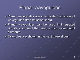 Planar waveguides
Planar waveguides are an important subclass of
waveguides (transmission lines)
Planar waveguides can be used in integrated
circuits to connect the various microwave circuit
elements
Examples are shown in the next three slides
1Falah Mohammed
 