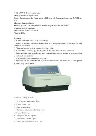 752S UV-VIS Spectrophotometer
Display Model: 4 digital LED
Lamp: Patent assembled Hamamatsu L2D2 long life Deuterium Lamp and RoYal long
life
Halogen-Tungsten Lamp
Optical system: C-T configuration diffraction grating monochromator
Interface:RS232 serial port
Dimensions: 370/320/240 mm
Weight: 10Kg
Features:
* Whole aluminum metal alloy die-castings.
* Patent assembled pre-aligned deuterium and halogen-tungsten lamp,long life and
simple maintenance.
* Advanced optical system ensures low stray light.
* Built in SCM technology,auto 0%,auto 100%,error-free T/A transformation.
* Transmittance test, absorbance test, concentration factor setting or concentration
direct readout functions.
* Analysis with data processing software.
* Spacious sample compartment, 4 position cuvette rack, adaptable for 1-5cm optical
path rectangular cuvettes.
Standard Configuration:
1) 752S spectrophotometer 1 set
2) Power cable 1 pc
3) User Manual 1 pc
4) Certificate of quality checking 1 pc
5) Fuses (2A) 2 pcs
6) 1cm glass cuvette 2 pairs
7) 1cm quartz cuvette 1 pair
8) 1cm 4 position cuvette rack 1 pc
 