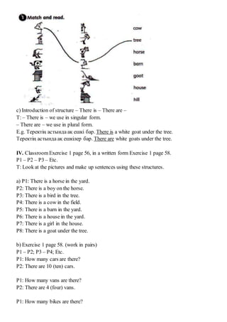 c) Introduction of structure – There is – There are –
T: – There is – we use in singular form.
– There are – we use in plural form.
E.g. Теректің астында ақ ешкі бар. There is a white goat under the tree.
Теректің астында ақ ешкілер бар. There are white goats under the tree.
IV. Classroom Exercise 1 page 56, in a written form Exercise 1 page 58.
P1 – P2 – P3 – Etc.
T: Look at the pictures and make up sentences using these structures.
a) P1: There is a horse in the yard.
P2: There is a boy on the horse.
P3: There is a bird in the tree.
P4: There is a cow in the field.
P5: There is a barn in the yard.
P6: There is a house in the yard.
P7: There is a girl in the house.
P8: There is a goat under the tree.
b) Exercise 1 page 58. (work in pairs)
P1 – P2; P3 – P4; Etc.
P1: How many cars are there?
P2: There are 10 (ten) cars.
P1: How many vans are there?
P2: There are 4 (four) vans.
P1: How many bikes are there?
 