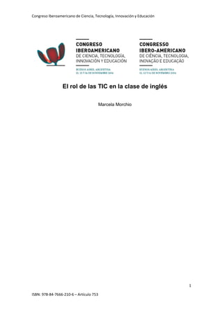 Congreso Iberoamericano de Ciencia, Tecnología, Innovación y Educación
1
ISBN: 978-84-7666-210-6 – Artículo 753
El rol de las TIC en la clase de inglés
Marcela Morchio
 