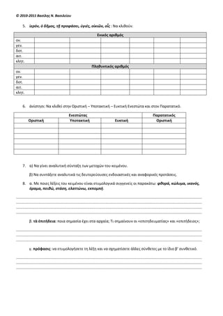 © 2010-2011 Βαςίλθσ Ν. Βαςιλείου

     5. ἱερόν, ὁ δῆμοσ, τῇ προφάςει, ὑγιζσ, οἰκιῶν, οἷσ : Να κλιθοφν.

                                                                           Ενικόσ αριθμόσ
ον.
γεν.
δοτ.
αιτ.
κλητ.
                                                                     Πληθυντικόσ αριθμόσ
ον.
γεν.
δοτ.
αιτ.
κλητ.


     6. ἀνίςτηςι: Να κλιθεί ςτην Οριςτική – Υποτακτική – Ευκτική Ενεςτϊτα και ςτον Παρατατικό.

                                                Ενεςτώτασ                                                                     Παρατατικόσ
           Οριςτική                              Υποτακτική                                Ευκτική                             Οριςτική




     7. α) Να γίνει αναλυτική ςφνταξη των μετοχϊν του κειμζνου.

            β) Να ςυντάξετε αναλυτικά τισ δευτερεφουςεσ ενδοιαςτικζσ και αναφορικζσ προτάςεισ.

     8. α. Με ποιεσ λζξεισ του κειμζνου είναι ετυμολογικά ςυγγενείσ οι παρακάτω: φκορά, κώλυμα, ικανόσ,
        όραμα, πεικώ, ςτάςθ, ελαττώνω, εκπομπι.

............................................................................................................................................................................
............................................................................................................................................................................
............................................................................................................................................................................
............................................................................................................................................................................

            β. τὰ ἐπιτήδεια: ποια ςημαςία ζχει ςτα αρχαία; Τι ςημαίνουν οι «επιτηδευματίασ» και «επιτήδειοσ»;

............................................................................................................................................................................
............................................................................................................................................................................
............................................................................................................................................................................

            γ. πρόφαςισ: να ετυμολογήςετε τη λζξη και να ςχηματίςετε άλλεσ ςφνθετεσ με το ίδιο β’ ςυνθετικό.

............................................................................................................................................................................
............................................................................................................................................................................
............................................................................................................................................................................
 