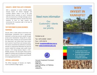 Vanuatu offers a stable political environment and
demonstrable commitment from a government
dedicated to enhancing economic growth through
private sector development. Along with its unique
tax haven status, investors can rest assured as both
the Government and Central Bank have proven
track records of sound fiscal and monetary policy.
This sincere commitment by authorities to promote
Vanuatu as a safe business destination has seen the
country ranked first amongst other pacific island
nations in IFC’s Doing Business Report in 2011.
Notably, Vanuatu is the only Pacific Island country
eligible for funding under the Millennium Challenge
Account, a US government initiative supporting and
encouraging good governance.
Need more information
Our
Customers / clients
are
our priority
Contact us at:
Tel: +678 24096 / 24441
Fax: + 678 25216
Email: investment@vipa.org.vu
Web: www.investvanuatu.org
Vanuatu Investment Promotion
Authority
PMB 9011
Laguna Building, Lini Highway,
Port Vila
VANUATU
VANUATU – MORE THAN JUST A PARADISE
With a population of about 253,000 people,
Vanuatu boasts 113 distinct languages and
countless dialects, makes it one of the most
culturally diverse countries on earth. Combined
with zero income tax, no foreign-exchange control,
and an independent judiciary, Vanuatu fuses these
elements to form an ideal location and
environment for investment right in the heart of
the South Pacific.
TOP PERFORMER IN DOING BUSINESS
RANKINGS
OFFICIAL LANGUAGES
The official languages of Vanuatu are English,
French and Bislama (Pidgin English).
INESTING IN
VANUATU
IN BRIEF
WHY
INVEST IN
VANUATU?
Vanuatu is endowed with:
• a vast array of non –
mineral resources and
• its productive sectors
have significant
untapped potential
 
