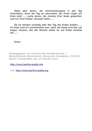 Wehe aber denen, die verantwortungslos in den Tag 
hineinleben, wenn der Tag sie überrascht, der ihrem Leben ein 
Ende setzt .... wehe denen, die niemals ihrer Seele gedachten 
und nur ihren Körper versorgt haben .... 
Ob sie sterben vorzeitig oder den Tag des Endes erleben .... 
ihr Ende wird ein schreckliches sein, denn die Seele wird das Los 
tragen müssen, das der Mensch selbst ihr auf Erden bereitet 
hat .... 
Amen 
Herausgegeben von Freunden der Neuoffenbarung — 
Weiterführende Informationen, Bezug aller Kundgaben, CD-ROM, 
Bücher, Themenhefte usw. im Internet unter: 
http://www.bertha-dudde.info 
und http://www.bertha-dudde.org 

