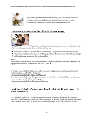 Ce document PDF a été généré depuis l’assistance orange.fr le 31/01/2012, retrouvez le à l’adresse http://assistance.orange.fr/documents-contractuels-des-offres-internet-orange-75.php




                                             Ce document PDF généré depuis l’assistance d’orange.fr vous permet de conserver sur votre
                                             ordinateur des informations qui pourront vous être utiles hors connexion. Les contenus de
                                             l’assistance orange.fr étant régulièrement mis à jour, nous vous conseillons de vérifier
                                             l’actualisation de ce document en consultant la rubrique assistance d’orange.fr




   documents contractuels des offres Internet Orange




                            Cette rubrique vous fournit tous les documents et ressources relatifs à votre
offre Internet Orange, ou utiles à votre utilisation d’internet.

            conditions générales d’abonnement des offres Internet Orange en cours de commercialisation
            conditions générales d’utilisation et conditions spécifiques des services des offres Internet Orange
            offres et services qui ne sont plus commercialisés

Astuce :
Pour retrouver plus facilement le document recherché, vous pouvez utiliser la fonction "Rechercher" en
appuyant simultanément sur les touches du clavier Ctrl et F.



Si vous avez une offre Fixe Orange pro, rendez-vous sur la fiche conseils spécifique aux documents
contractuels pour les offres Fixe Orange pro.
 documents contractuels des offres Fixe Orange pro
Si vous avez une offre Internet Orange pro, rendez-vous sur la fiche conseils spécifique aux documents
contractuels pour les offres Internet Orange pro.
 documents contractuels des offres Internet Orange pro



conditions générales d’abonnement des offres Internet Orange en cours de
commercialisation

Les Conditions Générales d’Abonnement sont constituées de conditions générales et de conditions
particulières spécifiques pour chaque offre. Elles constituent les droits et obligations respectifs de Orange
et de tout client dans le cadre de la délivrance et de l’utilisation du service d’accès internet Orange :




                                                                                                  -1-
 