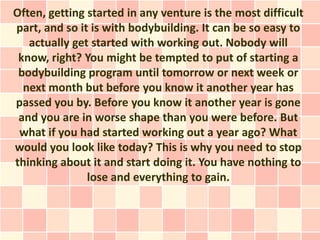 Often, getting started in any venture is the most difficult
part, and so it is with bodybuilding. It can be so easy to
   actually get started with working out. Nobody will
 know, right? You might be tempted to put of starting a
 bodybuilding program until tomorrow or next week or
  next month but before you know it another year has
passed you by. Before you know it another year is gone
 and you are in worse shape than you were before. But
 what if you had started working out a year ago? What
would you look like today? This is why you need to stop
thinking about it and start doing it. You have nothing to
               lose and everything to gain.
 
