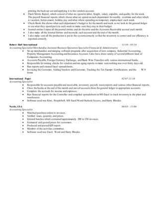 printing the back-up out and applying it to the vendors account.
 Flash Metric Report, which consist of what we spend in labor, freight, salary, expedite, and quality for the week.
The payroll financial reports which shows what we spend on each department for weekly, overtime and other which
is vacation, bereavement, holiday pay and what where spending on temporary employment each week.
 Check Book this shows what each department’s budget is for the month and week so we look in the general ledger
to see what they spend put it in each week to make sure they stay in their budget.
 Journal entries I input all the journal entries and do the retro and the Accounts Receivable accrual each month.
 I also make all the Journal Entries and reconcile each account and the end of the month.
 I also make sure all the production is put in the systemcorrectly so that the inventory is correct and our efficiency is
reported correctly.
Robert Half International 11/10 – 03/14
Accounting Specialist/Merchandise Assistant/Business Operation Specialist Financial & Administrative
 Sit up merchandise and merging software programs after acquisition of new company. Industrial Accounting,
Property Management Accounting and Insurance Account.I also have done variety of several different kind of
Companies Accounting.
 Accounts Payable, Foreign Currency Exchange, and Bank Wire Transfers with various international banks.
 Responsible for writing checks for vendors and ran aging reports to make sure nothing was over thirty days old.
 Ran reports and created Excel spreadsheets.
 Invoicing the Customer, Adding Vendors and Customer, Tracking the Tax Exempt Certifications and the W-9
forms
International Paper 02/07-11/10
Accounting Specialist
 Responsible for accounts payable and receivable, inventory, payroll, waste reports and various other financial reports.
 Close the books at the end of the month and moved accounts from the general ledger to appropriate accounts.
 Complete the accruals for income and expenses.
 Ran financial reports for the Controller and compiled spreadsheets in MS Excel to track inventory in the plant and
warehouses.
 Software used was Kiwi, PeopleSoft, MS Excel/Word/Outlook/Access, and Harry Rhodes.
Nestle, USA 08/03 – 11/06
Accounting Specialist
 Matched purchase orders to invoices.
 Verified taxes, quantity,and prices.
 Entered batches which contained approximately 200 to 250 invoices.
 Estimated and quoted prices for customers.
 Produced and posted KPI report.
 Member of the activities committee.
 Software used was Excel, Word and Harry Rhodes
 