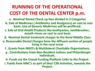 RUNNING OF THE OPERATIONAL
COST OF THE DENTAL CENTER p.m.
a . Nominal Dental Check up fees divided in 3 Categories
b. Sale of Medicines ( Antibiotics and Analgesics) on cost to cost
basis. Use of Generic Medicines will be preffered.
c. Sale of Oral Health Products like toothpastes, toothbrushes ,
mouth rinses on cost to cost basis
d. Nominal Dental treatment charges to the Rural Middle Class.
e. Reasonable Dental Charges from the Affluent section of people
living in the rural areas
f . Grants from INGO’s & Multilateral Charitable Organizations.
g . Contributions from Non-Resident Indians and Philanthropic
Individuals.
h. Funds via the Crowd Funding Platform Links to the Project.
i. Funds from MNC’s as part of their CSR Activities, towards the
Project.
 