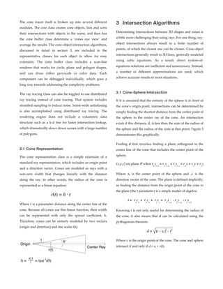 The   cone   tracer   itself   is   broken   up   into   several   diﬀerent  
modules.  The  core  class  creates  cone  objects,  lists  and  sorts  
their   intersections   with   objects   in   the   scene,   and   then   has  
the   cone   buﬀer   class   determine   a   ‘cones   eye   view’   and  
average  the  results.  The  cone-­‐‑object  intersection  algorithms,  
discussed   in   detail   in   section   3,   are   included   in   the  
representative   classes   for   each   object   to   allow   for   easy  
extension.   The   cone   buﬀer   class   includes   a   scan-­‐‑line  
renderer   that   works   for   circle,   plane   and   polygon   shapes,  
and   can   draw   either   greyscale   or   color   data.   Each  
component   can   be   debugged   individually,   which   goes   a  
long  way  towards  addressing  the  complexity  problems.  
The  ray  tracing  class  can  also  be  toggled  to  use  distributed  
ray   tracing   instead   of   cone   tracing.   That   system   includes  
stratiﬁed  sampling  to  reduce  noise.  Scene-­‐‑wide  antialiasing  
is   also   accomplished   using   distributed   ray   tracing.   The  
rendering   engine   does   not   include   a   volumetric   data  
structure   such   as   a   k-­‐‑d   tree   for   faster   intersection   lookup,  
which  dramatically  slows  down  scenes  with  a  large  number  
of  polygons.  
2.1 Cone Representation
The   cone   representation   class   is   a   simple   extension   of   a  
standard  ray  representation,  which  includes  an  origin  point  
and   a   direction   vector.   Cones   are   modeled   as   rays   with   a  
non-­‐‑zero   width   that   changes   linearly   with   the   distance  
along   the   ray.   In   other   words,   the   radius   of   the   cone   is  
represented  as  a  linear  equation:  
Where  t  is  a  parameter  distance  along  the  center  line  of  the  
cone.  Because  all  cones  use  this  linear  function,  their  width  
can   be   represented   with   only   the   spread   coeﬃcient,   h.  
Therefore,   cones   can   be   entirely   modeled   by   two   vectors  
(origin  and  direction)  and  one  scalar  (h).   
3 Intersection Algorithms
Determining  intersections  between  3D  shapes  and  cones  is  
a  licle  more  challenging  than  using  rays.  For  one  thing,  ray-­‐‑
object   intersections   always   result   in   a   ﬁnite   number   of  
points,  of  which  the  closest  one  can  be  chosen.  Cone-­‐‑object  
intersections  generally  result  in  3D  lines,  generally  modeled  
using   cubic   equations.   As   a   result,   direct   system-­‐‑of-­‐‑
equations  solutions  are  ineﬃcient  and  unnecessary.  Instead,  
a   number   of   diﬀerent   approximations   are   used,   which  
achieve  accurate  results  in  most  situations.  
3.1 Cone-Sphere Intersection
If  it  is  assumed  that  the  entirety  of  the  sphere  is  in  front  of  
the  cone’s  origin  point,  intersections  can  be  determined  by  
simply  ﬁnding  the  shortest  distance  from  the  center  point  of  
the   sphere   to   the   center   ray   of   the   cone.   An   intersection  
exists  if  this  distance,  d,  is  less  than  the  sum  of  the  radius  of  
the  sphere  and  the  radius  of  the  cone  at  that  point.  Figure  3  
demonstrates  this  graphically.  
Finding   d   ﬁrst   involves   ﬁnding   a   plane   orthogonal   to   the  
center  line  of  the  cone  that  includes  the  center  point  of  the  
sphere.    
Where         is   the   center   point   of   the   sphere   and         is   the  
direction  vector  of  the  cone.  The  plane  is  deﬁned  implicitly,  
so  ﬁnding  the  distance  from  the  origin  point  of  the  cone  to  
the  plane  (the  t  parameter)  is  a  simple  macer  of  algebra.  
Knowing  t  is  not  only  useful  for  determining  the  radius  of  
the   cone,   it   also   means   that   d   can   be   calculated   using   the  
pythagorean  theorem.  
Where  c  is  the  origin  point  of  the  cone.  The  cone  and  sphere  
intersect  if  and  only  if  d  <  cr  +  r(t). Center Ray
Origin
r(t)
t
 