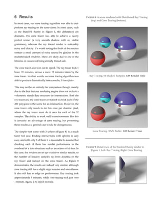 6 Results
In  most  cases,  our  cone  tracing  algorithm  was  able  to  out-­‐‑
perform  ray  tracing  on  the  same  scene.  In  some  cases,  such  
as   the   Stanford   Bunny   in   Figure   1,   the   diﬀerences   are  
dramatic.   The   cone   tracer   was   able   to   achieve   a   nearly  
perfect   render   (a   very   smooth   shadow   with   no   visible  
graininess),   whereas   the   ray   traced   render   is   noticeably  
noisy  and  blotchy.  It’s  worth  noting  that  both  of  the  renders  
contain  a  small  amount  of  noise  caused  by  glitches  in  the  
multithreaded  renderer.  These  are  likely  due  to  one  of  the  
libraries  or  classes  not  being  entirely  thread  safe.  
The  cone  tracer  also  won  out  in  speed.  The  ray  tracer  took  1  
hour,   31   minutes,   versus   a   mere   19   minutes   taken   by   the  
cone  tracer.  In  other  words,  our  cone  tracing  algorithm  was  
able  to  produce  dramatically  becer  results,  5  times  faster.  
This  may  not  be  an  entirely  fair  comparison  though,  mostly  
due  to  the  fact  that  our  rendering  engine  does  not  include  a  
volumetric  search  data  structure  for  intersections.  Both  the  
ray  tracer  and  the  cone  tracer  are  forced  to  check  each  of  the  
200  polygons  in  the  scene  for  an  intersection.  However,  the  
cone   tracer   only   needs   to   do   this   once   per   shadow   pixel,  
where   the   ray   tracer   must   do   it   once   for   each   of   the   32  
samples.  The  ability  to  work  well  in  environments  like  this  
is   certainly   an   advantage   of   cone   tracing,   but   presenting  
these  results  as  a  general  case  would  be  disingenuous.  
The  simpler  test  scene  with  3  spheres  (Figure  8)  is  a  much  
fairer   test   case.   Finding   intersections   with   spheres   is   very  
easy,  and  with  only  3  of  them  it  is  reasonable  to  assume  that  
checking   each   of   them   has   similar   performance   to   the  
overhead  of  a  data  structure  such  as  an  octree  or  kd-­‐‑tree.  In  
this  case,  the  renders  are  set  up  to  achieve  similar  results,  so  
the   number   of   shadow   samples   has   been   doubled   on   the  
ray   tracer   and   halved   on   the   cone   tracer.   As   Figure   8  
demonstrates,  the  results  are  indeed  very  similar,  although  
cone  tracing  still  has  a  slight  edge  in  noise  and  smoothness.  
It   also   still   has   an   edge   on   performance.   Ray   tracing   took  
approximately  5  minutes,  while  cone  tracing  took  just  over  
1  minute.  Again,  a  5x  speed  increase. 
FIGURE  8:  A  scene  rendered  with  Distributed  Ray  Tracing  
(top)  and  Cone  Tracing  (bocom).
Ray  Tracing.  64  Shadow  Samples.  4:59  Render  Time
Cone  Tracing.  32x32  Buﬀer.  1:03  Render  Time
FIGURE  9:  Detail  view  of  the  Stanford  Bunny  render  in  
Figure  1.  Left:  Ray  Tracing,  Right:  Cone  Tracing.
 