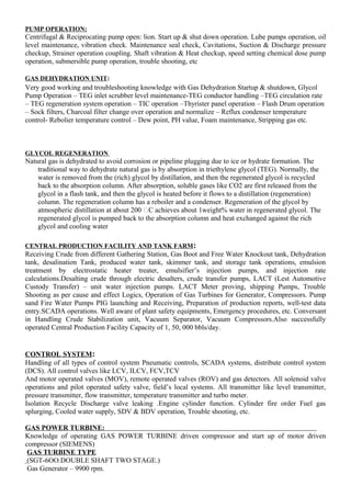PUMP OPERATION:
Centrifugal & Reciprocating pump open: lion. Start up & shut down operation. Lube pumps operation, oil
level maintenance, vibration check. Maintenance seal check, Cavitations, Suction & Discharge pressure
checkup, Strainer operation coupling. Shaft vibration & Heat checkup, speed setting chemical dose pump
operation, submersible pump operation, trouble shooting, etc
GAS DEHYDRATION UNIT:
Very good working and troubleshooting knowledge with Gas Dehydration Startup & shutdown, Glycol
Pump Operation – TEG inlet scrubber level maintenance-TEG conductor handling –TEG circulation rate
– TEG regeneration system operation – TIC operation –Thyrister panel operation – Flash Drum operation
– Sock filters, Charcoal filter change over operation and normalize – Reflux condenser temperature
control- Rebolier temperature control – Dew point, PH value, Foam maintenance, Stripping gas etc.
GLYCOL REGENERATION
Natural gas is dehydrated to avoid corrosion or pipeline plugging due to ice or hydrate formation. The
traditional way to dehydrate natural gas is by absorption in triethylene glycol (TEG). Normally, the
water is removed from the (rich) glycol by distillation, and then the regenerated glycol is recycled
back to the absorption column. After absorption, soluble gases like CO2 are first released from the
glycol in a flash tank, and then the glycol is heated before it flows to a distillation (regeneration)
column. The regeneration column has a reboiler and a condenser. Regeneration of the glycol by
atmospheric distillation at about 200 C achieves about 1weight% water in regenerated glycol. The
regenerated glycol is pumped back to the absorption column and heat exchanged against the rich
glycol and cooling water
CENTRAL PRODUCTION FACILITY AND TANK FARM:
Receiving Crude from different Gathering Station, Gas Boot and Free Water Knockout tank, Dehydration
tank, desalination Tank, produced water tank, skimmer tank, and storage tank operations, emulsion
treatment by electrostatic heater treater, emulsifier’s injection pumps, and injection rate
calculations.Desalting crude through electric desalters, crude transfer pumps, LACT (Lest Automotive
Custody Transfer) – unit water injection pumps. LACT Meter proving, shipping Pumps, Trouble
Shooting as per cause and effect Logics, Operation of Gas Turbines for Generator, Compressors. Pump
sand Fire Water Pumps PIG launching and Receiving, Preparation of production reports, well-test data
entry.SCADA operations. Well aware of plant safety equipments, Emergency procedures, etc. Conversant
in Handling Crude Stabilization unit, Vacuum Separator, Vacuum Compressors.Also successfully
operated Central Production Facility Capacity of 1, 50, 000 bbls/day.
CONTROL SYSTEM:
Handling of all types of control system Pneumatic controls, SCADA systems, distribute control system
(DCS). All control valves like LCV, ILCV, FCV,TCV
And motor operated valves (MOV), remote operated valves (ROV) and gas detectors. All solenoid valve
operations and pilot operated safety valve, field’s local systems. All transmitter like level transmitter,
pressure transmitter, flow transmitter, temperature transmitter and turbo meter.
Isolation Recycle Discharge valve leaking .Engine cylinder function. Cylinder fire order Fuel gas
splurging, Cooled water supply, SDV & BDV operation, Trouble shooting, etc.
GAS POWER TURBINE:
Knowledge of operating GAS POWER TURBINE driven compressor and start up of motor driven
compressor (SIEMENS)
GAS TURBINE TYPE
(SGT-6OO.DOUBLE SHAFT TWO STAGE.)
Gas Generator – 9900 rpm.
 