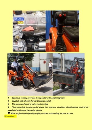  Spacious canopy provides the operator with ample legroom
 Joystick with electric forward/reverse switch
 The pump and control valve made in Italy
 Floor-mounted inching pedal gives the operator excellent simultaneous control of
travel and equipment hydraulic speeds
 Wide engine hood opening angle provides outstanding service access
Dimentions：
 