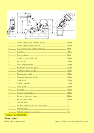A Overal length with standard bucket 3560mm
B Overal length without bucket 2900mm
C Axle center up to bucket hinge pin 580mm
D Wheelbase 1360mm
E Rear overhang 860mm
F Height to top of ROPS bar 2150mm
G Seat height 1185mm
H Total working height 3115mm
I Max.height of bucket pivot 2570mm
J Overhead loading height 2420mm
K Max.dumping height 1900mm
L Operating diatance for K 830mm
M Track width 760mm
N Ground clearance 190mm
P Total width 950mm
Q Bar width 650mm
R Inside turning radius 1250mm
S Radius at the outer edge 2320mm
T Max.turning radius 2640mm
U Turning angle 43°
V Rollback angle at max.lifting height 45°
W Dumping angle 43°
X Backroll angle on the ground 45°
Technical specifications：
Engine / Motor：
Engine / Motor manufacturer Perkins（Kubota or kipor Engine for option )
 