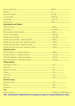 Engine / Motor type 403D-11
Cylinder 3
Engine performance 18.5 kW
at rpm maximum 2,800 rpm
Displacement 1,131 cm³
Coolant type Water
Operating data and Weights：
Operating weight 1490 kg
Speed Level 1 0-12 km/h
Bucket capacity Standard bucket 0.25m³
Lifting force maximum 1,981 daN
Breakaway force maximum 1,242 daN
Tipping load with bucket - machine straight 850 kg
Tipping load with pallet fork - machine straight 790 kg
Tipping load with bucket - machine at angle 680 kg
Tipping load with pallet fork - machine at angle 650 kg
Hydraulic system：
Driving hydraulics - operating pressure 300bar
Driving hydraulics - discharge capacity 84 L/min
Operating hydraulics - operating pressure 185 bar
Operating hydraulics - discharge capacity 33 L/min
Filling capacities：
Tank capacity (fuel) 25 L
Engine oil 4 L
Hydraulic oil tank 40 L
Coolant 4.3L
Front axle 2.5L
Rear axle 2.5L
Electrical system：
Operating voltage 12 V
Battery 45Ah
Alternator 60 A
Tire：
Type as standard 27×8.5-15 or 26*12.00-12
Note : Small details of Specifications and design are subject to change without prior notice.
 