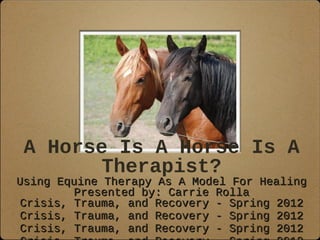 A Horse Is A Horse Is A
Therapist?
Using Equine Therapy As A Model For HealingUsing Equine Therapy As A Model For Healing
Presented by: Carrie RollaPresented by: Carrie Rolla
Crisis, Trauma, and Recovery - Spring 2012Crisis, Trauma, and Recovery - Spring 2012
Crisis, Trauma, and Recovery - Spring 2012Crisis, Trauma, and Recovery - Spring 2012
Crisis, Trauma, and Recovery - Spring 2012Crisis, Trauma, and Recovery - Spring 2012
 