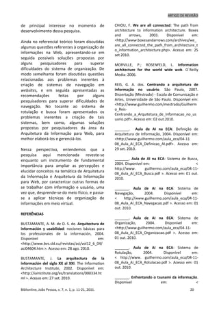ARTIGO DE REVISÃO
Biblionline, João Pessoa, v. 7, n. 1, p. 11-21, 2011. 20
de principal interesse no momento de
desenvolvimento dessa pesquisa.
Ainda no referencial teórico foram discutidas
algumas questões referentes à organização de
informações na Web, apresentando-se em
seguida possíveis soluções propostas por
alguns pesquisadores para superar
dificuldades do sistema de organização. De
modo semelhante foram discutidas questões
relacionadas aos problemas inerentes à
criação de sistemas de navegação em
websites, e em seguida apresentadas as
recomendações feitas por alguns
pesquisadores para superar dificuldades de
navegação. No tocante ao sistema de
rotulação e busca foram apresentados os
problemas inerentes a criação de tais
sistemas, bem como, algumas soluções
propostas por pesquisadores da área da
Arquitetura da Informação para Web, para
melhor elaborá-los e gerenciá-los.
Nessa perspectiva, entendemos que a
pesquisa aqui mencionada reveste-se
enquanto um instrumento de fundamental
importância para ampliar as percepções e
elucidar conceitos na temática de Arquitetura
da Informação e Arquitetura da Informação
para Web, por caracterizar outras formas de
se trabalhar com informação e usuário, uma
vez que, desprende-se do meio físico, e passa-
se a aplicar técnicas de organização de
informações em meio virtual.
REFERÊNCIAS
BUSTAMANTE, A. M. de O. S. de. Arquitectura de
información y usabilidad: nociones básicas para
los professionales de la información, 2004.
Disponível em:
<http://www.bvs.sld.cu/revistas/aci/vol12_6_04/
aci04604.htm >. Acesso em: 28 ago. 2010.
BUSTAMANTE, J. La arquitectura de la
información del siglo XX al XXI. The Information
Architecture Institute, 2002. Disponível em:
<http://iainstitute.org/es/translations/000334.ht
ml >. Acesso em: 27 set. 2010.
CHIOU, F. We are all connected: The path from
architecture to information architecture. Boxes
and arrows, 2003. Disponível em:
<http://www.boxesandarrows.com/archives/we_
are_all_connected_the_path_from_architecture_t
o_information_architecture.php>. Acesso em: 25
set 2010.
MORVILLE, P.; ROSENFELD, L. Information
architecture for the world wide web. O`Reilly
Media: 2006.
REIS, G. A. dos. Centrando a arquitetura de
informação no usuário. São Paulo, 2007.
Dissertação (Mestrado) - Escola de Comunicação e
Artes, Universidade de São Paulo. Disponível em:
<http://www.guilhermo.com/mestrado/Guilherm
o_Reis-
Centrando_a_Arquitetura_de_Informacao_no_us
uario.pdf>. Acesso em: 02 out.2010.
_______. Aula de AI na ECA: Definição de
Arquitetura de Informação, 2004. Disponível em:
<http://www.guilhermo.com/aula_eca/04-11
08_Aula_AI_ECA_Definicao_AI.pdf>. Acesso em:
29 set. 2010.
_______. Aula de AI na ECA: Sistema de Busca,
2004. Disponível em: <
http://www. guilhermo.com/aula_eca/04-11-
08_Aula_AI_ECA_Busca.pdf >. Acesso em: 01 out.
2010.
_______. Aula de AI na ECA: Sistema de
Navegação, 2004. Disponível em:
< http://www.guilhermo.com/aula_eca/04-11-
08_Aula_AI_ECA_Navegacao.pdf >. Acesso em: 01
out. 2010.
_______. Aula de AI na ECA: Sistema de
Organização, 2004. Disponível em:
<http://www.guilhermo.com/aula_eca/04-11-
08_Aula_AI_ECA_Organizacao.pdf >. Acesso em:
01 out. 2010.
_______. Aula de AI na ECA: Sistema de
Rotulação, 2004. Disponível em:
< http://www. guilhermo.com/aula_eca/04-11-
08_Aula_AI_ECA_Rotulacao.pdf >. Acesso em: 01
out. 2010.
_______. Enfrentando o tsunami da informação.
Disponível em: <
 