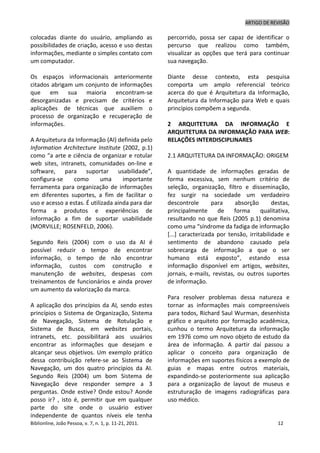 ARTIGO DE REVISÃO
Biblionline, João Pessoa, v. 7, n. 1, p. 11-21, 2011. 12
colocadas diante do usuário, ampliando as
possibilidades de criação, acesso e uso destas
informações, mediante o simples contato com
um computador.
Os espaços informacionais anteriormente
citados abrigam um conjunto de informações
que em sua maioria encontram-se
desorganizadas e precisam de critérios e
aplicações de técnicas que auxiliem o
processo de organização e recuperação de
informações.
A Arquitetura da Informação (AI) definida pelo
Information Architecture Institute (2002, p.1)
como “a arte e ciência de organizar e rotular
web sites, intranets, comunidades on-line e
software, para suportar usabilidade”,
configura-se como uma importante
ferramenta para organização de informações
em diferentes suportes, a fim de facilitar o
uso e acesso a estas. É utilizada ainda para dar
forma a produtos e experiências de
informação a fim de suportar usabilidade
(MORVILLE; ROSENFELD, 2006).
Segundo Reis (2004) com o uso da AI é
possível reduzir o tempo de encontrar
informação, o tempo de não encontrar
informação, custos com construção e
manutenção de websites, despesas com
treinamentos de funcionários e ainda prover
um aumento da valorização da marca.
A aplicação dos princípios da AI, sendo estes
princípios o Sistema de Organização, Sistema
de Navegação, Sistema de Rotulação e
Sistema de Busca, em websites portais,
intranets, etc. possibilitará aos usuários
encontrar as informações que desejam e
alcançar seus objetivos. Um exemplo prático
dessa contribuição refere-se ao Sistema de
Navegação, um dos quatro princípios da AI.
Segundo Reis (2004) um bom Sistema de
Navegação deve responder sempre a 3
perguntas. Onde estive? Onde estou? Aonde
posso ir? , isto é, permitir que em qualquer
parte do site onde o usuário estiver
independente de quantos níveis ele tenha
percorrido, possa ser capaz de identificar o
percurso que realizou como também,
visualizar as opções que terá para continuar
sua navegação.
Diante desse contexto, esta pesquisa
comporta um amplo referencial teórico
acerca do que é Arquitetura da Informação,
Arquitetura da Informação para Web e quais
princípios compõem a segunda.
2 ARQUITETURA DA INFORMAÇÃO E
ARQUITETURA DA INFORMAÇÃO PARA WEB:
RELAÇÕES INTERDISCIPLINARES
2.1 ARQUITETURA DA INFORMAÇÃO: ORIGEM
A quantidade de informações geradas de
forma excessiva, sem nenhum critério de
seleção, organização, filtro e disseminação,
fez surgir na sociedade um verdadeiro
descontrole para absorção destas,
principalmente de forma qualitativa,
resultando no que Reis (2005 p.1) denomina
como uma “síndrome da fadiga de informação
[...] caracterizada por tensão, irritabilidade e
sentimento de abandono causado pela
sobrecarga de informação a que o ser
humano está exposto”, estando essa
informação disponível em artigos, websites,
jornais, e-mails, revistas, ou outros suportes
de informação.
Para resolver problemas dessa natureza e
tornar as informações mais compreensíveis
para todos, Richard Saul Wurman, desenhista
gráfico e arquiteto por formação acadêmica,
cunhou o termo Arquitetura da informação
em 1976 como um novo objeto de estudo da
área de informação. A partir daí passou a
aplicar o conceito para organização de
informações em suportes físicos a exemplo de
guias e mapas entre outros materiais,
expandindo-se posteriormente sua aplicação
para a organização de layout de museus e
estruturação de imagens radiográficas para
uso médico.
 