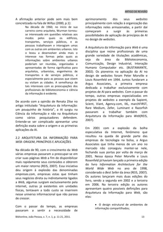 ARTIGO DE REVISÃO
Biblionline, João Pessoa, v. 7, n. 1, p. 11-21, 2011. 13
A afirmação anterior pode sem mais bem
concretizada na fala de Willys (2000, p.1):
Na década de 1960, no início de sua
carreira como arquiteto, Wurman tornou-
se interessado em questões relativas aos
modos pelos quais os edifícios,
transportes, serviços públicos, e as
pessoas trabalhavam e interagiam umas
com as outras em ambientes urbanos. Isto
o levou a desenvolver ainda mais o
interesse nas formas pelas quais as
informações sobre ambientes urbanos
poderiam ser reunidas, organizadas e
apresentadas de forma significativa para
arquitetos, urbanistas, engenheiros de
transportes e de serviços públicos, e
especialmente para as pessoas que vivem
ou visitam as cidades. A semelhança de
tais interesses com as preocupações dos
profissionais de biblioteconomia e ciência
da informação é evidente.
De acordo com a opinião de Renata Zilse no
artigo intitulado “Arquitetura da Informação:
um pouquinho de história”, a AI surgiu na
Ciência da Informação e não na Arquitetura
como vários pesquisadores defendem.
Entende-se ser complicado apresentar uma
definição exata sobre a origem e as primeiras
aplicações da AI.
2.2 ARQUITETURA DA INFORMAÇÃO PARA
WEB: ORIGEM, PRINCÍPIOS E APLICAÇÕES
Na década de 90, com o crescimento da Web
várias empresas passaram a preocupar-se em
criar suas páginas Web a fim de disponibilizar
mais rapidamente seus conteúdos e obterem
um maior retorno (REIS, 2007). Essa iniciativa
deu origem à explosão das denominadas
empresas.com, empresas estas que tinham
seus negócios direta ou indiretamente ligados
a Web, algumas surgiam exclusivamente pela
internet, outras já existentes em unidades
físicas, tentavam a todo custo se inserirem
nesse universo informacional que não parava
de crescer.
Com o passar do tempo, as empresas
passaram a sentir a necessidade de
aprimoramento dos seus websites
principalmente com relação à organização das
informações neles armazenadas, a partir daí
começaram a surgir às primeiras
possibilidades de aplicação de princípios de AI
no design de websites.
A Arquitetura da Informação para Web é uma
disciplina que reúne profissionais de uma
grande variedade de titulações acadêmicas,
seja da área da Biblioteconomia,
Comunicação, Design Industrial, Interação
Humano Computador etc. (BUSTAMANTE,
2002). Os pioneiros na aplicação da AI no
design de websites foram Peter Morville e
Louis Rosenfeld em 1994. Juntos fundaram a
Argus Associates, a primeira empresa
dedicada a trabalhar exclusivamente com
projetos de AI para websites. Com o passar do
tempo, outras empresas especializadas em
projetos de websites a exemplo da Sapient,
Scient, Viant, Agency.com, IXL, marchFIRST,
Rare Medium, Zefer, Luminant e Razorfish
passaram a trabalhar também com
Arquitetura da Informação para Web(REIS,
2007).
Em 2001 com a explosão da bolha
especulativa da Internet, fenômeno que
resultou na queda de grande parte das
empresas de tecnologia na bolsa, a Argus
Associates que tinha menos de um ano no
mercado não conseguiu manter-se nele,
fechando suas portas por volta de março de
2001. Nessa época Peter Morville e Louis
Rosenfeld já haviam lançado a primeira edição
do livro Information Architecture for the
World Wide Web no ano de 1998,
considerado o Best Seller da área (REIS, 2007).
Os autores lançaram mais duas edições do
livro, sendo a segunda em 2002 e a terceira
em 2006. Na terceira edição os autores
apresentam quatro possíveis definições para
Arquitetura da Informação para Web, são
elas:
 O design estrutural de ambientes de
informação compartilhados;
 