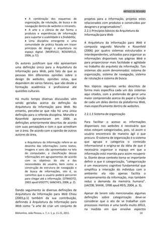 ARTIGO DE REVISÃO
Biblionline, João Pessoa, v. 7, n. 1, p. 11-21, 2011. 14
 A combinação dos esquemas de
organização, de rotulação, de busca e de
navegação dentro de websites e intranets;
 A arte e a ciência de dar forma a
produtos e experiências de informação
para suportar a usabilidade e a findability;
 Uma disciplina emergente e uma
comunidade de prática focada em trazer
princípios de design e arquitetura no
espaço digital. (MORVILLE; ROSENFELD,
2006, p.72)
Os autores justificam que não apresentam
uma definição única para a Arquitetura da
Informação para Web, pelo fato de que as
pessoas têm diferentes opiniões sobre o
design de websites, opiniões estas, que
dependem de vários fatores, que vão desde a
formação acadêmica e profissional até
questões culturais.
Há muito tempo diversas discussões vêm
sendo geradas acerca da definição da
Arquitetura da Informação para Web. No
entanto, percebe-se que não há uma única
definição para a referida disciplina. Morville e
Rosenfeld apresentaram em 2006 as
definições anteriormente descritas de acordo
com suas percepções e com o que acreditam
ser á área. De acordo com a opinião de outros
autores da área,
a Arquitetura da Informação refere-se ao
desenho das informações: como textos,
imagens e sons são apresentados na tela
do computador, a classificação dessas
informações em agrupamentos de acordo
com os objetivos do site e das
necessidades do usuário, bem como a
construção de estrutura de navegação e
de busca de informações, isto é, os
caminhos que o usuário poderá percorrer
para chegar até a informação. (STRAIOTO,
2002 apud VIDOTTI; SANCHES, 2004, p. 2).
Dando seguimento às diversas definições de
Arquitetura da Informação para Web Chiou
(2003,p.1) também da sua contribuição,
definindo à Arquitetura da Informação para
Web como “a arte de criar um conjunto de
projetos para a informação, projetos estes
relacionados com produtos e construídos por
designers e programadores”.
2.2.1 Princípios básicos da Arquitetura da
Informação para Web
A Arquitetura da Informação para Web é
composta segundo Morville e Rosenfeld
(2006) por quatro sistemas estruturados e
interdependentes, utilizados para organizar as
informações disponíveis nas páginas Web e
para proporcionar mais facilidade e agilidade
no trabalho do arquiteto da informação. Tais
sistemas são assim denominados: sistema de
organização, sistema de navegação, sistema
de rotulação e sistema de busca.
Nos tópicos seguintes serão descritos de
forma mais específica cada um dos sistemas
aqui citados, com a pretensão de gerar uma
maior compreensão acerca do papel e função
de cada um deles dentro da plataforma Web,
mais especificamente dentro de websites.
2.2.1.1 Sistema de organização
Para facilitar o acesso as informações
disponíveis nos websites é necessário que
estas estejam categorizadas, pois, só assim o
usuário encontrará de maneira ágil o que
procura. O sistema de organização é o sistema
que agrupa e categoriza o conteúdo
informacional e origina-se da idéia de que é
necessário organizar o espaço em que a
informação está inserida para assim recuperá-
la. Diante desse contexto torna-se importante
definir o que é categorização, “categorização
é um mecanismo cognitivo fundamental que
simplifica a interação do indivíduo com o
ambiente: ela não apenas facilita o
armazenamento da informação, mas também
reduz a demanda da memória humana”.
(JACOB; SHAW, 1998 apud REIS, 2004, p. 3),
Apesar de terem sido mencionadas algumas
definições sobre categorização deve-se
considerar que o ato de se trabalhar com
processos mentais é uma tarefa muito difícil,
na medida em que envolve aspectos
 