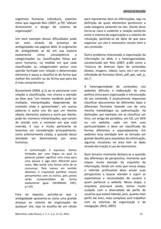 ARTIGO DE REVISÃO
Biblionline, João Pessoa, v. 7, n. 1, p. 11-21, 2011. 15
cognitivos humanos individuais, aspectos
estes que segundo Reis (2007, p.79) “afetam
diretamente o design do sistema de
organização”.
Um bom exemplo dessas dificuldades pode
ser visto através da presença de
ambigüidades nas páginas Web. O surgimento
de ambigüidade se dá em sua maioria
exatamente como conseqüência a
categorizações ou classificações feitas por
seres humanos, na medida em que cada
classificador ou categorizador possui uma
opinião formada com relação a determinado
elemento e passa a classificá-lo da forma que
melhor lhe convêm ou da forma que para ela
é mais compreensível.
Bustamante (2004, p.1) ao se posicionar com
relação à classificação, nos chama a atenção
ao dizer que “um mesmo vocábulo pode ter
múltiplas interpretações dependendo do
contexto onde é apresentado”, em outras
palavras o autor nos diz que um mesmo
objeto, elemento, palavra e assim por diante,
pode ter inúmeras interpretações, que variam
de acordo com o contexto em que está
inserido. E isso é muito pertinente se
levarmos em consideração principalmente,
como anteriormente citado, a questão dessa
atividade ser desenvolvida por seres
humanos.
A comunicação é equívoca. Somos
limitados por uma língua na qual as
palavras podem significar uma coisa para
uma pessoa e algo bem diferente para
outra. Não existe uma forma certa de se
comunicar. Pelo menos em sentido
absoluto, é impossível partilhar nossos
pensamentos com os outros, pois jamais
serão compreendidos de forma
exatamente igual. (WURMAN, 1991,
p.110)
Face ao exposto, percebe-se que a
ambigüidade apresenta-se como uma grande
ameaça ao sistema de organização de
qualquer site, seja na escolha de um rótulo
para representar bem as informações, seja na
definição de quais elementos pertencem a
cada categoria existente no site. Diante disso
torna-se clara e evidente a relação existente
entre o sistema de organização e o sistema de
rotulação, partindo-se da idéia de que para
organizar um site é necessário rotular bem o
seu conteúdo.
Outro problema relacionado à organização da
informação na Web, é a heterogeneidade,
caracterizada por Reis (2007, p.80) como a
“mistura de diversos tipos de conteúdos
(textos, imagens, vídeos, sons, etc.) em uma
infinidade de formatos (html, pdf, ppt, swf, js,
etc.)”.
A heterogeneidade de conteúdos nos
websites dificulta a elaboração de uma
política única para organização e estruturação
de seu conteúdo. É praticamente impossível
classificar documentos de diferentes tipos e
diferentes formatos fazendo uso de uma
mesma metodologia ou padronização. Há
distinções, por exemplo, em se classificar um
livro, um artigo de periódico, um CD, um DVD
ou um website, cada um tem suas
particularidades e deve ser classificado de
formas diferentes e separadamente. Em
websites essa atividade tem se tornado um
grande desafio para arquitetos da informação,
algumas iniciativas na área tem se dado
através da criação e uso de taxonomias.
Num terceiro momento destaca-se a questão
das diferenças de perspectiva, momento que
requer muita atenção do arquiteto da
informação, tendo em vista que nessa etapa,
o referido profissional deve anular suas
perspectivas e buscar atender e suprir as
expectativas e necessidades do usuário a
quem pertence o website. Nessa etapa, o
arquiteto precisará ainda, tomar muito
cuidado com a diversidade de perfis de
usuários que estará lidando, pois, quanto mais
perfis ele tiver, mais complexo será trabalhar
com os sistemas de organização e de
navegação. (REIS, 2007).
 