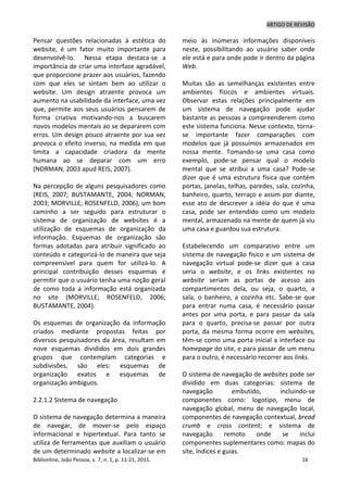 ARTIGO DE REVISÃO
Biblionline, João Pessoa, v. 7, n. 1, p. 11-21, 2011. 16
Pensar questões relacionadas à estética do
website, é um fator muito importante para
desenvolvê-lo. Nessa etapa destaca-se a
importância de criar uma interface agradável,
que proporcione prazer aos usuários, fazendo
com que eles se sintam bem ao utilizar o
website. Um design atraente provoca um
aumento na usabilidade da interface, uma vez
que, permite aos seus usuários pensarem de
forma criativa motivando-nos a buscarem
novos modelos mentais ao se depararem com
erros. Um design pouco atraente por sua vez
provoca o efeito inverso, na medida em que
limita a capacidade criadora da mente
humana ao se deparar com um erro
(NORMAN, 2003 apud REIS, 2007).
Na percepção de alguns pesquisadores como
(REIS, 2007; BUSTAMANTE, 2004; NORMAN,
2003; MORVILLE; ROSENFELD, 2006), um bom
caminho a ser seguido para estruturar o
sistema de organização de websites é a
utilização de esquemas de organização da
informação. Esquemas de organização são
formas adotadas para atribuir significado ao
conteúdo e categorizá-lo de maneira que seja
compreensível para quem for utilizá-lo. A
principal contribuição desses esquemas é
permitir que o usuário tenha uma noção geral
de como toda a informação está organizada
no site (MORVILLE; ROSENFELD, 2006;
BUSTAMANTE, 2004).
Os esquemas de organização da informação
criados mediante propostas feitas por
diversos pesquisadores da área, resultam em
nove esquemas divididos em dois grandes
grupos que contemplam categorias e
subdivisões, são eles: esquemas de
organização exatos e esquemas de
organização ambíguos.
2.2.1.2 Sistema de navegação
O sistema de navegação determina a maneira
de navegar, de mover-se pelo espaço
informacional e hipertextual. Para tanto se
utiliza de ferramentas que auxiliam o usuário
de um determinado website a localizar-se em
meio às inúmeras informações disponíveis
neste, possibilitando ao usuário saber onde
ele está e para onde pode ir dentro da página
Web.
Muitas são as semelhanças existentes entre
ambientes físicos e ambientes virtuais.
Observar estas relações principalmente em
um sistema de navegação pode ajudar
bastante as pessoas a compreenderem como
este sistema funciona. Nesse contexto, torna-
se importante fazer comparações com
modelos que já possuímos armazenados em
nossa mente. Tomando-se uma casa como
exemplo, pode-se pensar qual o modelo
mental que se atribui a uma casa? Pode-se
dizer que é uma estrutura física que contém
portas, janelas, telhas, paredes, sala, cozinha,
banheiro, quarto, terraço e assim por diante,
esse ato de descrever a idéia do que é uma
casa, pode ser entendido como um modelo
mental, armazenado na mente de quem já viu
uma casa e guardou sua estrutura.
Estabelecendo um comparativo entre um
sistema de navegação físico e um sistema de
navegação virtual pode-se dizer que a casa
seria o website, e os links existentes no
website seriam as portas de acesso aos
compartimentos dela, ou seja, o quarto, a
sala, o banheiro, a cozinha etc. Sabe-se que
para entrar numa casa, é necessário passar
antes por uma porta, e para passar da sala
para o quarto, precisa-se passar por outra
porta, da mesma forma ocorre em websites,
têm-se como uma porta inicial a interface ou
homepage do site, e para passar de um menu
para o outro, é necessário recorrer aos links.
O sistema de navegação de websites pode ser
dividido em duas categorias: sistema de
navegação embutido, incluindo-se
componentes como: logotipo, menu de
navegação global, menu de navegação local,
componentes de navegação contextual, bread
crumb e cross content; e sistema de
navegação remoto onde se inclui
componentes suplementares como: mapas do
site, índices e guias.
 
