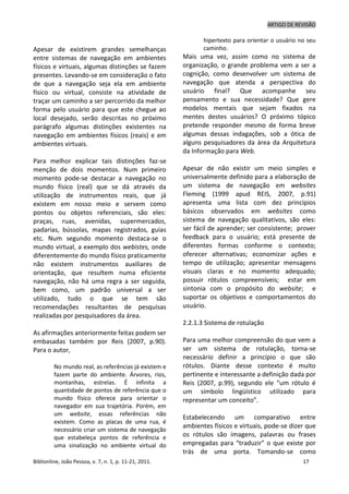 ARTIGO DE REVISÃO
Biblionline, João Pessoa, v. 7, n. 1, p. 11-21, 2011. 17
Apesar de existirem grandes semelhanças
entre sistemas de navegação em ambientes
físicos e virtuais, algumas distinções se fazem
presentes. Levando-se em consideração o fato
de que a navegação seja ela em ambiente
físico ou virtual, consiste na atividade de
traçar um caminho a ser percorrido da melhor
forma pelo usuário para que este chegue ao
local desejado, serão descritas no próximo
parágrafo algumas distinções existentes na
navegação em ambientes físicos (reais) e em
ambientes virtuais.
Para melhor explicar tais distinções faz-se
menção de dois momentos. Num primeiro
momento pode-se destacar a navegação no
mundo físico (real) que se dá através da
utilização de instrumentos reais, que já
existem em nosso meio e servem como
pontos ou objetos referenciais, são eles:
praças, ruas, avenidas, supermercados,
padarias, bússolas, mapas registrados, guias
etc. Num segundo momento destaca-se o
mundo virtual, a exemplo dos webistes, onde
diferentemente do mundo físico praticamente
não existem instrumentos auxiliares de
orientação, que resultem numa eficiente
navegação, não há uma regra a ser seguida,
bem como, um padrão universal a ser
utilizado, tudo o que se tem são
recomendações resultantes de pesquisas
realizadas por pesquisadores da área.
As afirmações anteriormente feitas podem ser
embasadas também por Reis (2007, p.90).
Para o autor,
No mundo real, as referências já existem e
fazem parte do ambiente. Árvores, rios,
montanhas, estrelas. É infinita a
quantidade de pontos de referência que o
mundo físico oferece para orientar o
navegador em sua trajetória. Porém, em
um website, essas referências não
existem. Como as placas de uma rua, é
necessário criar um sistema de navegação
que estabeleça pontos de referência e
uma sinalização no ambiente virtual do
hipertexto para orientar o usuário no seu
caminho.
Mais uma vez, assim como no sistema de
organização, o grande problema vem a ser a
cognição, como desenvolver um sistema de
navegação que atenda a perspectiva do
usuário final? Que acompanhe seu
pensamento e sua necessidade? Que gere
modelos mentais que sejam fixados na
mentes destes usuários? O próximo tópico
pretende responder mesmo de forma breve
algumas dessas indagações, sob a ótica de
alguns pesquisadores da área da Arquitetura
da Informação para Web.
Apesar de não existir um meio simples e
universalmente definido para a elaboração de
um sistema de navegação em websites
Fleming (1999 apud REIS, 2007, p.91)
apresenta uma lista com dez princípios
básicos observados em websites como
sistema de navegação qualitativos, são eles:
ser fácil de aprender; ser consistente; prover
feedback para o usuário; está presente de
diferentes formas conforme o contexto;
oferecer alternativas; economizar ações e
tempo de utilização; apresentar mensagens
visuais claras e no momento adequado;
possuir rótulos compreensíveis; estar em
sintonia com o propósito do website; e
suportar os objetivos e comportamentos do
usuário.
2.2.1.3 Sistema de rotulação
Para uma melhor compreensão do que vem a
ser um sistema de rotulação, torna-se
necessário definir a princípio o que são
rótulos. Diante desse contexto é muito
pertinente e interessante a definição dada por
Reis (2007, p.99), segundo ele “um rótulo é
um símbolo lingüístico utilizado para
representar um conceito”.
Estabelecendo um comparativo entre
ambientes físicos e virtuais, pode-se dizer que
os rótulos são imagens, palavras ou frases
empregadas para “traduzir” o que existe por
trás de uma porta. Tomando-se como
 
