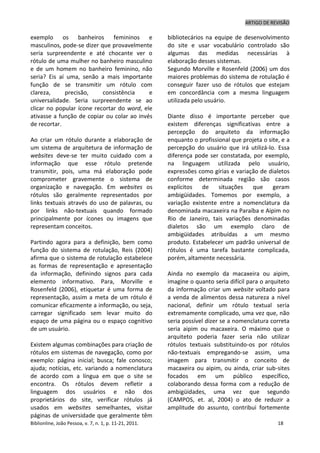 ARTIGO DE REVISÃO
Biblionline, João Pessoa, v. 7, n. 1, p. 11-21, 2011. 18
exemplo os banheiros femininos e
masculinos, pode-se dizer que provavelmente
seria surpreendente e até chocante ver o
rótulo de uma mulher no banheiro masculino
e de um homem no banheiro feminino, não
seria? Eis aí uma, senão a mais importante
função de se transmitir um rótulo com
clareza, precisão, consistência e
universalidade. Seria surpreendente se ao
clicar no popular ícone recortar do word, ele
ativasse a função de copiar ou colar ao invés
de recortar.
Ao criar um rótulo durante a elaboração de
um sistema de arquitetura de informação de
websites deve-se ter muito cuidado com a
informação que esse rótulo pretende
transmitir, pois, uma má elaboração pode
comprometer gravemente o sistema de
organização e navegação. Em websites os
rótulos são geralmente representados por
links textuais através do uso de palavras, ou
por links não-textuais quando formado
principalmente por ícones ou imagens que
representam conceitos.
Partindo agora para a definição, bem como
função do sistema de rotulação, Reis (2004)
afirma que o sistema de rotulação estabelece
as formas de representação e apresentação
da informação, definindo signos para cada
elemento informativo. Para, Morville e
Rosenfeld (2006), etiquetar é uma forma de
representação, assim a meta de um rótulo é
comunicar eficazmente a informação, ou seja,
carregar significado sem levar muito do
espaço de uma página ou o espaço cognitivo
de um usuário.
Existem algumas combinações para criação de
rótulos em sistemas de navegação, como por
exemplo: página inicial; busca; fale conosco;
ajuda; notícias, etc. variando a nomenclatura
de acordo com a língua em que o site se
encontra. Os rótulos devem refletir a
linguagem dos usuários e não dos
proprietários do site, verificar rótulos já
usados em websites semelhantes, visitar
páginas de universidade que geralmente têm
bibliotecários na equipe de desenvolvimento
do site e usar vocabulário controlado são
algumas das medidas necessárias à
elaboração desses sistemas.
Segundo Morville e Rosenfeld (2006) um dos
maiores problemas do sistema de rotulação é
conseguir fazer uso de rótulos que estejam
em concordância com a mesma linguagem
utilizada pelo usuário.
Diante disso é importante perceber que
existem diferenças significativas entre a
percepção do arquiteto da informação
enquanto o profissional que projeta o site, e a
percepção do usuário que irá utilizá-lo. Essa
diferença pode ser constatada, por exemplo,
na linguagem utilizada pelo usuário,
expressões como gírias e variação de dialetos
conforme determinada região são casos
explícitos de situações que geram
ambigüidades. Tomemos por exemplo, a
variação existente entre a nomenclatura da
denominada macaxeira na Paraíba e Aipim no
Rio de Janeiro, tais variações denominadas
dialetos são um exemplo claro de
ambigüidades atribuídas a um mesmo
produto. Estabelecer um padrão universal de
rótulos é uma tarefa bastante complicada,
porém, altamente necessária.
Ainda no exemplo da macaxeira ou aipim,
imagine o quanto seria difícil para o arquiteto
da informação criar um website voltado para
a venda de alimentos dessa natureza a nível
nacional, definir um rótulo textual seria
extremamente complicado, uma vez que, não
seria possível dizer se a nomenclatura correta
seria aipim ou macaxeira. O máximo que o
arquiteto poderia fazer seria não utilizar
rótulos textuais substituindo-os por rótulos
não-textuais empregando-se assim, uma
imagem para transmitir o conceito de
macaxeira ou aipim, ou ainda, criar sub-sites
focados em um público específico,
colaborando dessa forma com a redução de
ambigüidades, uma vez que segundo
(CAMPOS, et. al, 2004) o ato de reduzir a
amplitude do assunto, contribui fortemente
 