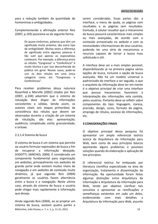 ARTIGO DE REVISÃO
Biblionline, João Pessoa, v. 7, n. 1, p. 11-21, 2011. 19
para a redução também da quantidade de
homonímias e ambigüidades.
Complementando a afirmação anterior Reis
(2007, p.103) posiciona-se da seguinte forma:
Os quase-sinônimos, palavras que têm um
significado muito próximo, são outro tipo
de ambigüidade. Muitas vezes a diferença
de significado entre algumas palavras é
tão sutil que apenas os especialistas
conhecem. Por exemplo, a diferença entre
os rótulos “Congresso” e “Conferência” é
muito técnica e por isso desconhecida do
público em geral. Nesses casos, pode-se
unir os dois rótulos em uma única
categoria como em “Congressos e
Conferências”.
Para resolver problemas dessa natureza
Rosenfeld e Morville (2002) citados por Reis
(2007, p.104) advertem que o sistema de
rotulação deve dispor de informações
consistentes e sólidas. Sendo assim, os
autores citam seis etapas primordiais da
consistência dos rótulos que devem ser
observadas durante a criação de um sistema
de rotulação, são elas: apresentação;
audiência; completude; estilo; granularidade;
e sintaxe.
2.2.1.4 Sistema de busca
O sistema de busca é um sistema que permite
ao usuário formular expressões de busca a fim
de recuperar a informação desejada.
(VIDOTTI; SANCHES, 2004). É considerado um
componente fundamental para organização
em websites, principalmente nos websites de
grande porte onde existem muitos níveis de
navegação e em websites de conteúdo muito
dinâmico, já que segundo Reis (2004)
geralmente os usuários fazem alternância
entre a busca e a navegação. Neste ultimo
caso, através do sistema de busca o usuário
pode chegar mais rapidamente à informação
que deseja.
Ainda segundo Reis (2004), ao se projetar um
sistema de busca, existem quatro partes a
serem consideradas. Essas partes são: a
interface, o menu de ajuda, as páginas com
resultados e as páginas sem resultados.
Contudo, é salutar ressaltar que o mecanismo
de busca possuirá características mais simples
ou mais avançadas, de acordo com o
conteúdo armazenado no website e com as
necessidades informacionais de seus usuários,
podendo ter uma série de mecanismos e
recursos capazes de tornar a busca mais
sofisticada e útil.
A interface deve ser a mais simples possível,
disponibilizando já na primeira página várias
opções de busca, inclusive a opção de busca
avançada. Não há um modelo universal e
padronizado de interface a ser seguido, o que
o arquiteto da informação deve ter em mente
é o objetivo principal de criar uma interface
que possua mecanismos favoráveis à
interpretação das informações nela contida,
pelos usuários. Portanto deve-se refletir sobre
componentes do tipo: linguagem, clareza,
precisão, design, cores, formato da página,
emprego de rótulos, excesso de informações,
etc.
3 CONSIDERAÇÕES FINAIS
O objetivo principal dessa pesquisa foi
apresentar um amplo referencial teórico
acerca da Arquitetura da Informação para
Web, bem como de seus princípios básicos
apontando alguns problemas e possíveis
soluções quando da elaboração e aplicação de
tais princípios.
O referencial teórico foi embasado por
literatura científica especializada na área de
organização, tratamento e disseminação da
informação. Na oportunidade foram feitas
algumas distinções entre Arquitetura da
Informação e Arquitetura da Informação para
Web, tendo por objetivo clarificar tais
conceitos e apresentar as ramificações e
semelhanças existentes em cada um deles,
evidenciando com mais detalhes a
Arquitetura da Informação para Web, assunto
 