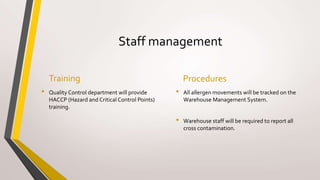 Staff management
Training
• Quality Control department will provide
HACCP (Hazard and Critical Control Points)
training.
Procedures
• All allergen movements will be tracked on the
Warehouse Management System.
• Warehouse staff will be required to report all
cross contamination.
 