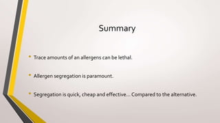 Summary
• Trace amounts of an allergens can be lethal.
• Allergen segregation is paramount.
• Segregation is quick, cheap and effective… Compared to the alternative.
 