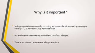 Why is it important?
• “Allergen proteins are naturally occurring and cannot be eliminated by cooking or
baking.” – U.S. Food and Drug Administration
• No medications are currently available to cure food allergies.
• Trace amounts can cause severe allergic reactions.
 